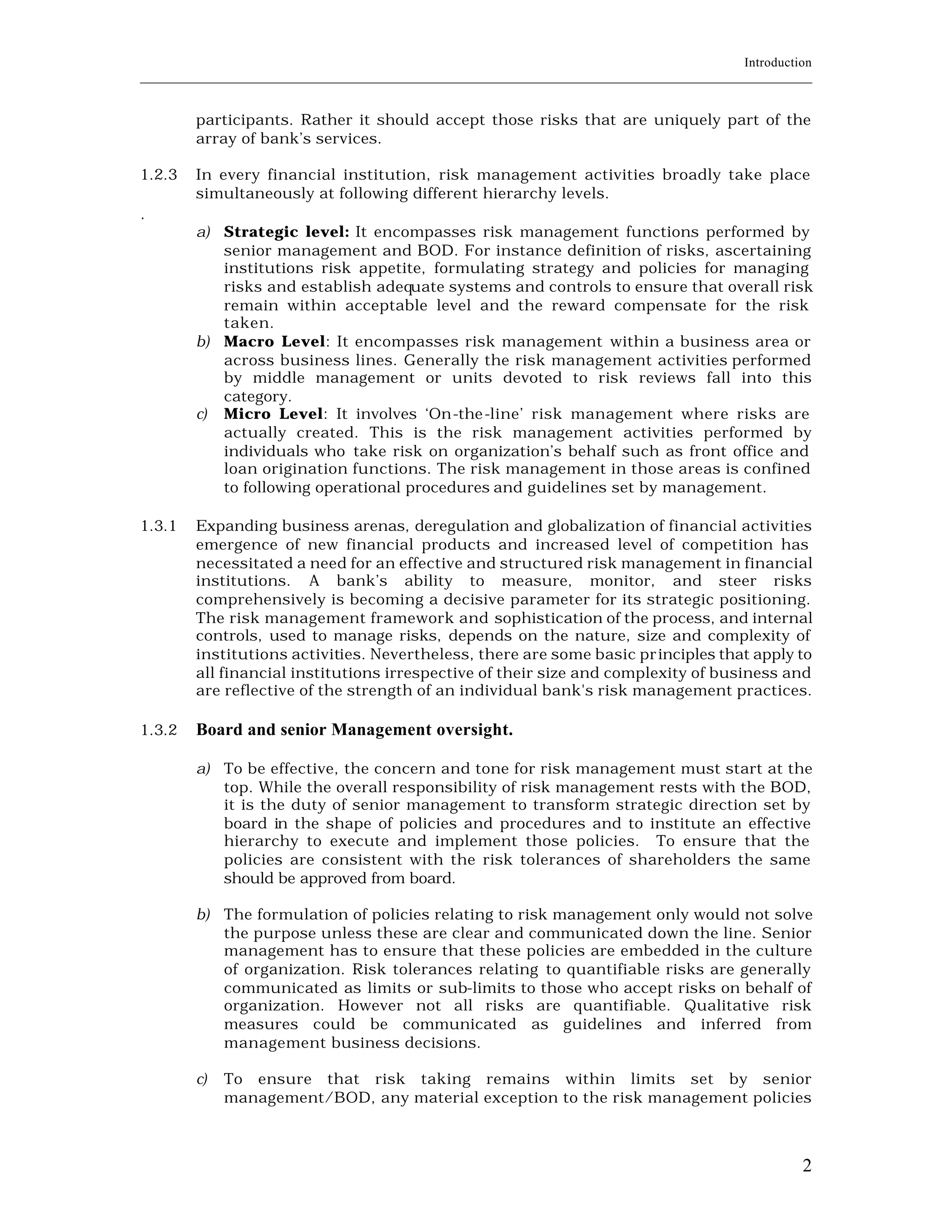 Introduction
____________________________________________________________________________________________________________


         participants. Rather it should accept those risks that are uniquely part of the
         array of bank’s services.

1.2.3    In every financial institution, risk management activities broadly take place
         simultaneously at following different hierarchy levels.
.
         a) Strategic level: It encompasses risk management functions performed by
            senior management and BOD. For instance definition of risks, ascertaining
            institutions risk appetite, formulating strategy and policies for managing
            risks and establish adequate systems and controls to ensure that overall risk
            remain within acceptable level and the reward compensate for the risk
            taken.
         b) Macro Level: It encompasses risk management within a business area or
            across business lines. Generally the risk management activities performed
            by middle management or units devoted to risk reviews fall into this
            category.
         c) Micro Level: It involves ‘On-the-line’ risk management where risks are
            actually created. This is the risk management activities performed by
            individuals who take risk on organization’s behalf such as front office and
            loan origination functions. The risk management in those areas is confined
            to following operational procedures and guidelines set by management.

1.3.1    Expanding business arenas, deregulation and globalization of financial activities
         emergence of new financial products and increased level of competition has
         necessitated a need for an effective and structured risk management in financial
         institutions. A bank’s ability to measure, monitor, and steer risks
         comprehensively is becoming a decisive parameter for its strategic positioning.
         The risk management framework and sophistication of the process, and internal
         controls, used to manage risks, depends on the nature, size and complexity of
         institutions activities. Nevertheless, there are some basic pr inciples that apply to
         all financial institutions irrespective of their size and complexity of business and
         are reflective of the strength of an individual bank's risk management practices.

1.3.2    Board and senior Management oversight.

         a) To be effective, the concern and tone for risk management must start at the
            top. While the overall responsibility of risk management rests with the BOD,
            it is the duty of senior management to transform strategic direction set by
            board in the shape of policies and procedures and to institute an effective
            hierarchy to execute and implement those policies. To ensure that the
            policies are consistent with the risk tolerances of shareholders the same
            should be approved from board.

         b) The formulation of policies relating to risk management only would not solve
            the purpose unless these are clear and communicated down the line. Senior
            management has to ensure that these policies are embedded in the culture
            of organization. Risk tolerances relating to quantifiable risks are generally
            communicated as limits or sub-limits to those who accept risks on behalf of
            organization. However not all risks are quantifiable. Qualitative risk
            measures could be communicated as guidelines and inferred from
            management business decisions.

         c)   To ensure that risk taking remains within limits set by senior
              management/BOD, any material exception to the risk management policies



                                                                                                           2
 