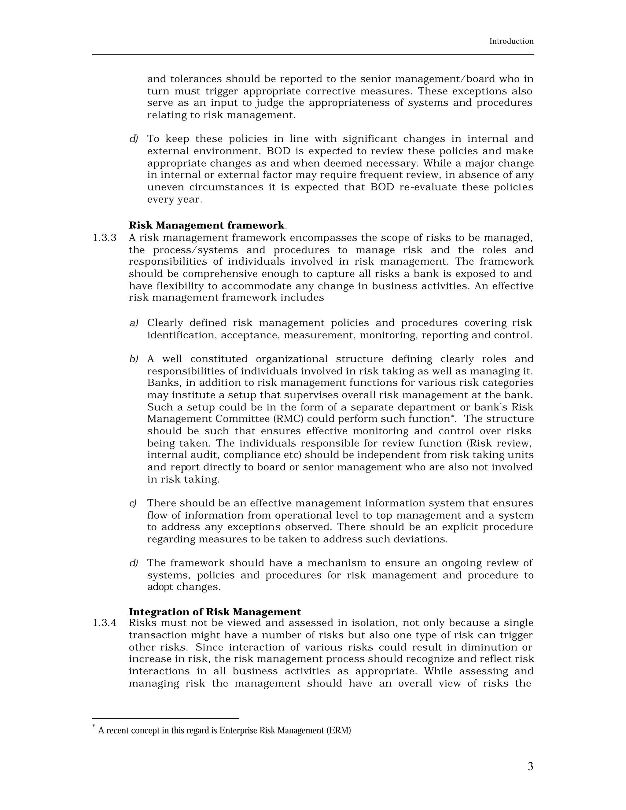 Introduction
____________________________________________________________________________________________________________


                 and tolerances should be reported to the senior management/board who in
                 turn must trigger appropriate corrective measures. These exceptions also
                 serve as an input to judge the appropriateness of systems and procedures
                 relating to risk management.

            d) To keep these policies in line with significant changes in internal and
               external environment, BOD is expected to review these policies and make
               appropriate changes as and when deemed necessary. While a major change
               in internal or external factor may require frequent review, in absence of any
               uneven circumstances it is expected that BOD re -evaluate these polici es
               every year.

            Risk Management framework.
1.3.3       A risk management framework encompasses the scope of risks to be managed,
            the process/systems and procedures to manage risk and the roles and
            responsibilities of individuals involved in risk management. The framework
            should be comprehensive enough to capture all risks a bank is exposed to and
            have flexibility to accommodate any change in business activities. An effective
            risk management framework includes

            a) Clearly defined risk management policies and procedures covering risk
               identification, acceptance, measurement, monitoring, reporting and control.

            b) A well constituted organizational structure defining clearly roles and
               responsibilities of individuals involved in risk taking as well as managing it.
               Banks, in addition to risk management functions for various risk categories
               may institute a setup that supervises overall risk management at the bank.
               Such a setup could be in the form of a separate department or bank’s Risk
               Management Committee (RMC) could perform such function *. The structure
               should be such that ensures effective monitoring and control over risks
               being taken. The individuals responsible for review function (Risk review,
               internal audit, compliance etc) should be independent from risk taking units
               and report directly to board or senior management who are also not involved
               in risk taking.

            c)   There should be an effective management information system that ensures
                 flow of information from operational level to top management and a system
                 to address any exceptions observed. There should be an explicit procedure
                 regarding measures to be taken to address such deviations.

            d) The framework should have a mechanism to ensure an ongoing review of
               systems, policies and procedures for risk management and procedure to
               adopt changes.

            Integration of Risk Management
1.3.4       Risks must not be viewed and assessed in isolation, not only because a single
            transaction might have a number of risks but also one type of risk can trigger
            other risks. Since interaction of various risks could result in diminution or
            increase in risk, the risk management process should recognize and reflect risk
            interactions in all business activities as appropriate. While assessing and
            managing risk the management should have an overall view of risks the



*
    A recent concept in this regard is Enterprise Risk Management (ERM)



                                                                                                           3
 