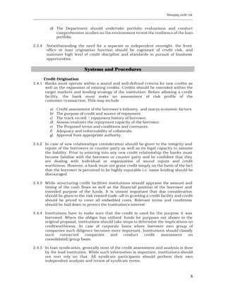 Managing credit risk
____________________________________________________________________________________________________________


           d) The Department should undertake portfolio evaluations and conduct
              comprehensive studies on the environment to test the resilience of the loan
              portfolio.

2.3.4    Notwithstanding the need for a separate or independent oversight, the front
         office or loan origination function should be cognizant of credit risk, and
         maintain high level of credit discipline and standards in pursuit of business
         opportunities.


                                  Systems and Procedures

      Credit Origination.
2.4.1 Banks must operate within a sound and well-defined criteria for new credits as
       well as the expansion of existing credits. Credits should be extended within the
       target markets and lending strategy of the institution. Before allowing a credit
       facility, the bank must make an assessment of risk profile of the
       customer/transaction. This may include

           a)   Credit assessment of the borrower’s industry, and macro economic factors.
           b)   The purpose of credit and source of repayment.
           c)   The track record / repayment history of borrower.
           d)   Assess/evaluate the repayment capacity of the borrower.
           e)   The Proposed terms and conditions and covenants.
           f)   Adequacy and enforceability of collaterals.
           g)   Approval from appropriate authority

2.4.2 In case of new relationships consideration should be given to the integrity and
      repute of the borrowers or counter party as well as its legal capacity to assume
      the liability. Prior to entering into any new credit relationship the banks must
      become familiar with the borrower or counter party and be confident that they
      are dealing with individual or organization of sound repute and credit
      worthiness. However, a bank must not grant credit simply on the basis of the fact
      that the borrower is perceived to be highly reputable i.e. name lending should be
      discouraged.

2.4.3 While structuring credit facilities institutions should appraise the amount and
      timing of the cash flows as well as the financial position of the borrower and
      intended purpose of the funds. It is utmost important that due consideration
      should be given to the risk reward trade –off in granting a credit facility and credit
      should be priced to cover all embedded costs. Relevant terms and conditions
      should be laid down to protect the institution’s interest.

2.4.4 Institutions have to make sure that the credit is used for the purpose it was
      borrowed. Where the obligor has utilized funds for purposes not shown in the
      original proposal, institutions should take steps to determine the implications on
      creditworthiness. In case of corporate loans where borrower own group of
      companies such diligence becomes more important. Institutions should classify
      such     connected     companies     and    conduct     credit   assessment     on
      consolidated/group basis.

2.4.5 In loan syndication, generally most of the credit assessment and analysis is done
      by the lead institution. While such information is important, institution s should
      not over rely on that. All syndicate participants should perform their own
      independent analysis and review of syndicate terms.



                                                                                                           8
 