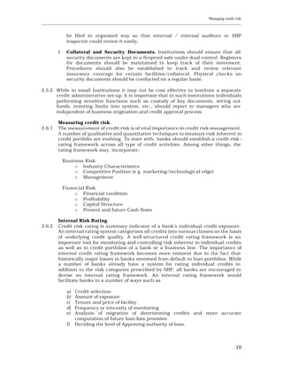 Managing credit risk
____________________________________________________________________________________________________________


               be filed in organized way so that external / internal auditors or SBP
               inspector could review it easily.

         f.    Collateral and Security Documents. Institutions should ensure that all
               security documents are kept in a fireproof safe under dual control. Registers
               for documents should be maintained to keep track of their movement.
               Procedures should also be established to track and review relevant
               insurance coverage for certain facilities/collateral. Physical checks on
               security documents should be conducted on a regular basis.

2.5.2 While in small Institutions it may not be cost effective to institute a separate
      credit administrative set-up, it is important that in such institutions individuals
      performing sensitive functions such as custody of key documents, wiring out
      funds, entering limits into system, etc., should report to managers who are
      independent of business origination and credit approval process.

         Measuring credit risk.
2.6.1    The measurement of credit risk is of vital importance in credit risk management.
         A number of qualitative and quantitative techniques to measure risk inherent in
         credit portfolio are evolving. To start with, banks should establish a credit risk-
         rating framework across all type of credit activities. Among other things, the
         rating framework may, incorporate:

              Business Risk
                   o Industry Characteristics
                   o Competitive Position (e.g. marketing/technological edge)
                   o Management

              Financial Risk
                   o Financial condition
                   o Profitability
                   o Capital Structure
                   o Present and future Cash flows

         Internal Risk Rating.
2.6.2    Credit risk rating is summary indicator of a bank’s individual credit exposure.
         An internal rating system categorizes all credits into various classes on the basis
         of underlying credit quality. A well-structured credit rating framework is an
         important tool for monitoring and controlling risk inherent in individual credits
         as well as in credit portfolios of a bank or a business line. The importance of
         internal credit rating framework becomes more eminent due to the fact that
         historically major losses to banks stemmed from default in loan portfolios. While
         a number of banks already have a system for rating individual credits in
         addition to the risk categories prescribed by SBP, all banks are encouraged to
         devise an internal rating framework. An internal rating framework would
         facilitate banks in a number of ways such as

               a)   Credit selection
               b)   Amount of exposure
               c)   Tenure and price of facility
               d)   Frequency or inte nsity of monitoring
               e)   Analysis of migration of deteriorating credits and more accurate
                    computation of future loan loss provision
               f)   Deciding the level of Approving authority of loan.




                                                                                                         10
 
