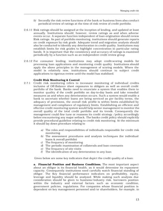 Managing credit risk
____________________________________________________________________________________________________________


         b) Secondly the risk review functions of the bank or business lines also conduct
            periodical review of ratings at the time of risk review of credit portfolio.

2.6.11 Risk ratings should be assigned at the inception of lending, and updated at least
       annually. Institutions should, however, review ratings as and when adverse
       events occur. A separate function independent of loan origination should review
       Risk ratings. As part of portfolio monitoring, institutions should generate reports
       on credit exposure by risk grade. Adequate trend and migration analysis should
       also be conducted to identify any deterioration in credit quality. Institutions may
       establish limits for risk grades to highlight concentration in particular rating
       bands. It is important that the consistency and accuracy of ratings is examined
       periodically by a function such as an independent credit review group

2.6.12 For consumer lending, institutions may adopt credit-scoring models for
       processing loan applications and monitoring credit quality. Institutions should
       apply the above principles in the management of scoring models. Where the
       model is relatively new, institutions should continue to subject credit
       applications to rigorous review until the model has stabilized.

         Credit Risk Monitoring & Control
2.7.1    Credit risk monitoring refers to incessant monitoring of individual credits
         inclusive of Off-Balance sheet exposures to obligors as well as overall credit
         portfolio of the bank. Banks need to enunciate a system that enables them to
         monitor quality o the credit portfolio on day-to-day basis and take remedial
                            f
         measures as and when any deterioration occurs. Such a system would enable a
         bank to ascertain whether loans are being serviced as per facility terms, the
         adequacy of provisions, the overall risk profile is within limits established by
         management and compliance of regulatory limits. Establishing an efficient and
         effective credit monitoring system would help senior management to monitor the
         overall quality of the total credit portfolio and its trends. Consequently the
         management could fine tune or reassess its credit strategy /policy accordingly
         before encountering any major setback. The banks credit policy should explicitly
         provide procedural guideline relating to credit risk monitoring. At the mini mum
         it should lay down procedure relating to

               a) The roles and responsibilities of individuals responsible for credit risk
                  monitoring
               b) The assessment procedures and analysis techniques (for individual
                  loans & overall portfolio)
               c) The frequency of monitoring
               d) The periodic examination of collaterals and loan covenants
               e) The frequency of site visits
               f) The identification of any deterioration in any loan

         Given below are some key indicators that depict the credit quality of a loan:

         a. Financial Position and Business Conditions. The most important aspect
         about an obligor is its financial health, as it would determine its repayment
         capacity. Consequently institutions need carefully watch financial standing of
         obligor. The Key financial performance indicators on profitability, equity,
         leverage and liquidity should be analyzed. While making such analysis due
         consideration should be given to business/industry risk, borrowers position
         within the industry and external factors such as economic condition,
         government policies, regulations. For companies whose financial position is
         dependent on key management personnel and/or shareholders, for example, in



                                                                                                         13
 