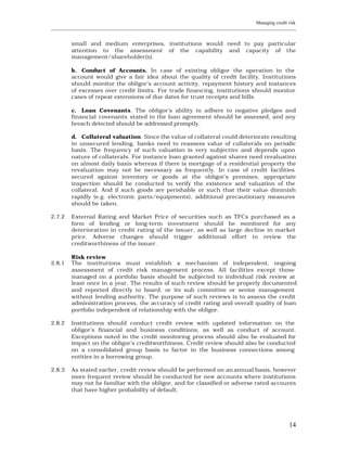 Managing credit risk
____________________________________________________________________________________________________________


         small and medium enterprises, institutions would need to pay particular
         attention to the assessment of the capability and capacity of the
         management/shareholder(s).

         b. Conduct of Accounts. In case of existing obligor the operation in the
         account would give a fair idea about the quality of credit facility. Institutions
         should monitor the obligor’s account activity, repayment history and instances
         of excesses over credit limits. For trade financing, institutions should monitor
         cases of repeat extensions of due dates for trust receipts and bills.

         c. Loan Covenants. The obligor’s ability to adhere to negative pledges and
         financial covenants stated in the loan agreement should be assessed, and any
         breach detected should be addressed promptly.

         d. Collateral valuation. Since the value of collateral could deteriorate resulting
         in unsecured lending, banks need to reassess value of collaterals on periodic
         basis. The frequency of such valuation is very subjective and depends upon
         nature of collaterals. For instance loan granted against shares need revaluation
         on almost daily basis whereas if there is mortgage of a residential property the
         revaluation may not be necessary as frequently. In case of credit facilities
         secured against inventory or goods at the obligor’s premises, appropriate
         inspection should be conducted to verify the existence and valuation of the
         collateral. And if such goods are perishable or such that their value diminish
         rapidly (e.g. electronic parts/equipments), additional precautionary measures
         should be taken.

2.7.2    External Rating and Market Price of securities such as TFCs purchased as a
         form of lending or long-term investment should be monitored for any
         deterioration in credit rating of the issuer, as well as large decline in market
         price. Adverse changes should trigger additional effort to review the
         creditworthiness of the issuer.

         Risk review
2.8.1    The institutions must establish a mechanism of independent, ongoing
         assessment of credit risk management process. All facilities except those
         managed on a portfolio basis should be subjected to individual risk review at
         least once in a year. The results of such review should be properly documented
         and reported directly to board, or its sub committee or senior management
         without lending authority. The purpose of such reviews is to assess the credit
         administration process, the accuracy of credit rating and overall quality of loan
         portfolio independent of relationship with the obligor.

2.8.2    Institutions should conduct credit review with updated information on the
         obligor’s financial and business conditions, as well as conduct of account.
         Exceptions noted in the credit monitoring process should also be evaluated for
         impact on the obligor’s creditworthiness. Credit review should also be conducted
         on a consolidated group basis to factor in the business connections among
         entities in a borrowing group.

2.8.3    As stated earlier, credit review should be performed on an annual basis, however
         more frequent review should be conducted for new accounts where institutions
         may not be familiar with the obligor, and for classified or adverse rated accounts
         that have higher probability of default.




                                                                                                         14
 