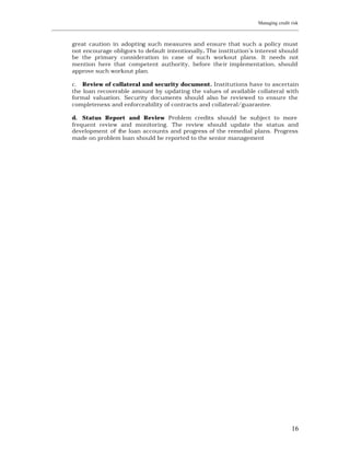 Managing credit risk
____________________________________________________________________________________________________________


         great caution in adopting such measures and ensure that such a policy must
         not encourage obligors to default intentionally. The institution’s interest should
         be the primary consideration in case of such workout plans. It needs not
         mention here that competent authority, before the ir implementation, should
         approve such workout plan.

         c. Review of collateral and security document. Institutions have to ascertain
         the loan recoverable amount by updating the values of available collateral with
         formal valuation. Security documents should also be reviewed to ensure the
         completeness and enforceability of contracts and collateral/guarantee.

         d. Status Report and Review Problem credits should be subject to more
         frequent review and monitoring. The review should update the status and
         development of the loan accounts and progress of the remedial plans. Progress
         made on problem loan should be reported to the senior management




                                                                                                         16
 