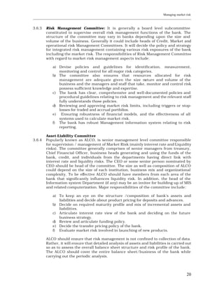 Managing market risk
____________________________________________________________________________________________________________


3.6.3    Risk Management Committee: It is generally a board level subcommittee
         constituted to supervise overall risk management functions of the bank. The
         structure of the committee may vary in banks depending upon the size and
         volume of the business. Generally it could include heads of Credit, Market and
         operational risk Management Committees. It will decide the policy and strategy
         for integrated risk management containing various risk exposures of the bank
         including the market risk. The responsibilities of Risk Management Committee
         with regard to market risk management aspects include:

             a) Devise policies and guidelines for identification, measurement,
                monitoring and control for all major risk categories.
             b) The committee also ensures that resources allocated for risk
                management are adequate given the size nature and volume of the
                business and the managers and staff that take, monitor and control risk
                possess sufficient knowledge and expertise.
             c) The bank has clear, comprehensive and well-documented policies and
                procedural guidelines relating to risk management and the relevant staff
                fully understands those policies.
             d) Reviewing and approving market risk limits, including triggers or stop-
                losses for traded and accrual portfolios.
             e) Ensuring robustness of financial models, and the effectiveness of all
                systems used to calculate market risk.
             f) The bank has robust Management information system relating to risk
                reporting.

         Asset-Liability Committee
3.6.4    Popularly known as ALCO, is senior management level committee responsible
         for supervision / management of Market Risk (mainly interest rate and Liquidity
         risks). The committee generally comprises of senior managers from treasury,
         Chief Financial Officer, business heads generating and using the funds of the
         bank, credit, and individuals from the departments having direct link with
         interest rate and liquidity risks. The CEO or some senior person nominated by
         CEO should be head of the committee. The size as well as composition of ALCO
         could depend on the size of each institution, business mix and organizational
         complexity. To be effective ALCO should have members from each area of the
         bank that significantly influences liquidity risk. In addition, the head of the
         Information system Department (if any) may be an invitee for building up of MIS
         and related computerization. Major responsibilities of the committee include:

             a) To keep an eye on the structure /composition of bank’s assets and
                liabilities and decide about product pricing for deposits and advances.
             b) Decide on required maturity profile and mix of incremental assets and
                liabiliti es.
             c) Articulate interest rate view of the bank and deciding on the future
                business strategy.
             d) Review and articulate funding policy.
             e) Decide the transfer pricing policy of the bank.
             f) Evaluate market risk involved in launching of new products.

         ALCO should ensure that risk management is not confined to collection of data.
         Rather, it will ensure that detailed analysis of assets and liabilities is carried out
         so as to assess the overall balance sheet structure and risk profile of the bank.
         The ALCO should cover the entire balance sheet/business of the bank while
         carrying out the periodic analysis.




                                                                                                         20
 
