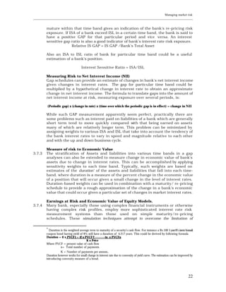 Managing market risk
____________________________________________________________________________________________________________


         mature within that time band gives an indication of the bank's re -pricing risk
         exposure. If ISA of a bank exceed ISL in a certain time band, the bank is said to
         have a positive GAP for that particular period and vice versa. An interest
         sensitive gap ratio is also a good indicator of bank’s interest rate risk exposure.
                       Relative IS GAP = IS GAP /Bank’s Total Asset

         Also an ISA to ISL ratio of bank for particular time band could be a useful
         estimation of a bank’s position.

                                      Interest Sensitive Ratio = ISA/ISL

         Measuring Risk to Net Interest Income (NII)
         Gap schedules can provide an estimate of changes in bank’s net interest income
         given changes in interest rates. The gap for particular time band could be
         multiplied by a hypothetical change in interest rate to obtain an approximate
         change in net interest income. The formula to translate gaps into the amount of
         net interest income at risk, measuring exposure over several periods, is:

         (Periodic gap) x (change in rate) x (time over which the periodic gap is in effect) = change in NII

         While such GAP measurement apparently seem perfect, practically there are
         some problems such as interest paid on liabilities of a bank which are generally
         short term tend to move quickly compared w     ith that being earned on assets
         many of which are relatively longer term. This problem can be minimized by
         assigning weights to various ISA and ISL that take into account the tendency of
         the bank interest rates to vary in speed and magnitude relative to each other
         and with the up and down business cycle.

         Measure of risk to Economic Value
3.7.3    The stratification of Assets and liabilities into various time bands in a gap
         analyses can also be extended to measure change in economic value of bank’s
         assets due to change in interest rates. This can be accomplished by applying
         sensitivity weights to each time band. Typically, such weights are based on
         estimates of the duration* of the assets and liabilities that fall into each time-
         band, where duration is a measure of the percent change in the economic value
         of a position that will occur given a small change in the level of interest rates.
         Duration-based weights can be used in combination with a maturity/ re-pricing
         schedule to provide a rough approximation of the change in a bank's economic
         value that could occur given a particular set of changes in market interest rates.

         Earnings at Risk and Economic Value of Equity Models.
3.7.4    Many bank, especially those using complex financial instruments or otherwise
         having complex risk profiles, employ more sophisticated interest rate risk
         measurement systems than those used on simple maturity/re -pricing
         schedules. These simulation techniques attempt to overcome the limitation of

         *
           Duration is the weighted average term to maturity of a security’s cash flow. For instance a Rs 100 5 year 8% (semi Annual)
         coupon bond having yield of 8% will have a duration of 4.217 years. This could be derived by following formula
         Duration = t1 x PVCF1 + t2 x PVCF2 ---------tn x PVCFn
                                         K x Price
         Where PVCF = present value of cash flow
                    n= Total number of payments
                    K = Number of payments per annum.
         Duration however works for small change in interest rate due to convexity of yield curve. The estimation can be improved by
         introducing convexity measure of a bond.




                                                                                                                                 22
 