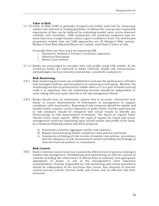 Managing market risk
____________________________________________________________________________________________________________




       Value at Risk
3.7.10 Value at Risk (VAR) is generally accepted and widely used tool for measuring
       market risk inherent in trading portfolios. It follows the concept that reasonable
       expectation of loss can be deduced by evaluating market rates, prices observed
       volatility and correlation. VAR summarizes the predicted maximum loss (or
       worst loss) over a target horizon within a given confidence level. The well-known
       proprietary models that use VAR approaches are JP Morgan’s Risk metrics,
       Banker’s trust Risk Adjusted Return on Capital, and Chase’s Value at risk.

         Generally there are three ways of computing VAR
            o Parametric method or Variance covariance approach
            o Historical Simulation
            o Monte Carlo method

3.7.11 Banks are encouraged to calculate their risk profile using VAR models. At the
       minimum banks are expected to adopt relatively simple risk measurement
       methodologies such as maturity mismatches, sensitivity analysis etc.

       Risk Monitoring.
3.8.1. Risk monitoring processes are established to evaluate the performance of bank’s
       risk strategies/policies and procedures in achieving overall goals. Whether the
       monitoring function is performed by middle-office or it is a part of banks internal
       audit it is important that the monitoring function should be independent of
       units taking risk and report directly to the top management/board.

3.8.2. Banks should have an information system that is accurate, informative and
       timely to ensure dissemination of information to management to support
       compliance with board policy. Reporting of risk measures should be regular and
       should clearly compare current exposures to policy limits. Further past forecast
       or risk estimates should be compared with actual results to identify any
       shortcomings in risk measurement techniques. The board on regular basis
       should review these reports. While the types of reports for board and senior
       management could vary depending upon overall market risk profile of the bank,
       at a minimum following reports should be prepared.

             a) Summaries of bank’s aggregate market risk exposure
             b) Reports demonstrating bank’s compliance with policies and limits
             c) Summaries of finding of risk reviews of market risk policies, procedures
                and the adequacy of risk measurement system including any findings of
                internal/external auditors or consultants

         Risk Control.
3.9.1    Bank’s internal control structure ensures the effectiveness of process relating to
         market risk management. Establishing and maintaining an effective system of
         controls including the enforcement of official lines of authority and appropriate
         segregation of duties, is one of the management’s most important
         responsibilities. Persons responsible for risk monitoring and control procedures
         should be independent of the functions they review. Key elements of internal
         control process include internal audit and review and an effective risk limit
         structure.




                                                                                                         24
 