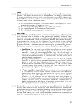 Managing market risk
____________________________________________________________________________________________________________




         Audit
3.9.2    Banks need to review and validate each step of market risk measurement
         process. This review function can be performed by a number of units in the
         organization including internal audit/control department or ALCO support staff.
         In small banks, external auditors or consultants can perform the function. The
         audit or review should take into account.

           a) The appropriateness of bank’s risk measurement system given the nature,
              scope and complexity of bank’s activities
           b) The accuracy or integrity of data being used in risk models.
           c) The reasonableness of scenarios and assumptions
           d) The validity of risk measurement calculations.

         Risk limits
3.9.3    As stated earlier it is the board that has to determine bank’s overall risk appetite
         and exposure limit in relation to its market risk strategy. Based on these
         tolerances the senior management should establish appropriate risk limits. Risk
         limits for business units, should be compatible with the institution’s strategies,
         risk management systems and risk tolerance. The limits should be approved and
         periodically reviewed by the Board of Directors and/or senior management, with
         changes in market Conditions or resources prompting a reassessment of limits.
         Institutions need to ensure consistency between the diffe rent types of limits.

             a) Gap Limits: The gap limits expressed in terms of interest sensitive ratio
                for a given time band aims at managing potential exposure to a bank’s
                earnings / capital due to changes in interest rates. Setting such limits is
                useful way to limit the volume of a bank’s repricing exposures and is an
                adequate and effective method of communicating the risk profile of the
                bank to senior management.
                Such gap limits can be set on a net notional basis (net of asset / liability
                amounts for both on and off balance sheet items) or a duration-weighted
                basis, in each time band. (Duration is the weighted average term to
                maturity of a security’s cash flow. For instance a Rs 100 5 year 8% (semi
                Annual) coupon bond having yield of 8% will have a duration of 4.217
                years as already explained in the footnotes).

             b)    Factor Sensitivity Limits: The factor sensitivity of interest rate position
                  is calculated by discounting the position using current market interest
                  rate and then using the current market interest r ate increase or decrease
                  by one basis point. The difference in the two values known as factor
                  sensitivity is the potential for loss given one basis point change in
                  interest rate. Banks may introduce such limits for each time band as well
                  as total exposure across all time bands. The factor sensitivity limit or
                  PV01 limit measures the change in portfolio present value given one
                  basis point fluctuation in underlying interest rate.

3.9.4    Banks also need to set limits, including operational limits, for the different
         trading desks and/or traders which may trade different products, instruments
         and in different markets, such as different industries and regions. Limits need to
         be clearly understood, and any changes clearly communicated to all relevant
         parties. Risk Taking Units must have procedures that monitor activity to ensure
         that they remain within approved limits at all times.




                                                                                                         25
 