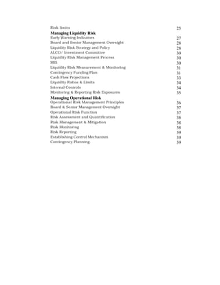 Risk limits                               25
Managing Liquidity Risk
Early Warning Indicators                  27
Board and Senior Management Oversight     28
Liquidity Risk Strategy and Policy        28
ALCO/ Investment Committee                30
Liquidity Risk Management Process         30
MIS                                       30
Liquidity Risk Measurement & Monitoring   31
Contingency Funding Plan                  31
Cash Flow Projections                     33
Liquidity Ratios & Limits                 34
Internal Controls                         34
Monitoring & Reporting Risk Exposures     35
Managing Operational Risk
Operational Risk Management Principles    36
Board & Senior Management Oversight       37
Operational Risk Function                 37
Risk Assessment and Quantification        38
Risk Management & Mitigation              38
Risk Monitoring                           38
Risk Reporting                            39
Establishing Control Mechanism            39
Contingency Planning.                     39
 