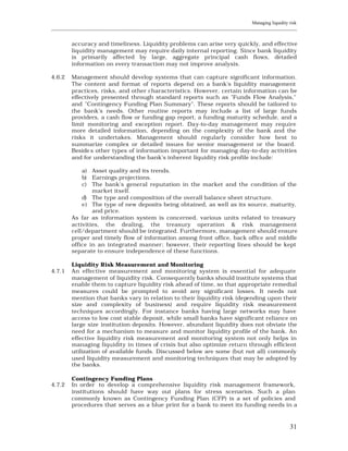 Managing liquidity risk
____________________________________________________________________________________________________________


         accuracy and timeliness. Liquidity problems can arise very quickly, and effective
         liquidity management may require daily internal reporting. Since bank liquidity
         is primarily affected by large, aggregate principal cash flows, detailed
         information on every transaction may not improve analysis.

4.6.2    Management should develop systems that can capture significant information.
         The content and format of reports depend on a bank's liquidity management
         practices, risks, and other characteristics. However, certain information can be
         effectively presented through standard reports such as "Funds Flow Analysis,"
         and "Contingency Funding Plan Summary". These reports should be tailored to
         the bank's needs. Other routine reports may include a list of large funds
         providers, a cash flow or funding gap report, a funding maturity schedule, and a
         limit monitoring and exception report. Day-to-day management may require
         more detailed information, depending on the complexity of the bank and the
         risks it undertakes. Management should regularly consider how best to
         summarize complex or detailed issues for senior management or the board.
         Beside s other types of information important for managing day-to-day activities
         and for understanding the bank's inherent liquidity risk profile include:

             a) Asset quality and its trends.
             b) Earnings projections.
             c) The bank's general reputation in the market and the con dition of the
                 market itself.
             d) The type and composition of the overall balance sheet structure.
             e) The type of new deposits being obtained, as well as its source, maturity,
                 and price.
         As far as information system is concerned, various units related to treasury
         activities, the dealing, the treasury operation & risk management
         cell/department should be integrated. Furthermore, management should ensure
         proper and timely flow of information among front office, back office and middle
         office in an integrated manner; however, their reporting lines should be kept
         separate to ensure independence of these functions.

         Liquidity Risk Measurement and Monitoring
4.7.1    An effective measurement and monitoring system is essential for adequate
         management of liquidity risk. Consequently banks should institute systems that
         enable them to capture liquidity risk ahead of time, so that appropriate remedial
         measures could be prompted to avoid any significant losses. It needs not
         mention that banks vary in relation to their liquidity risk (depending upon their
         size and complexity of business) and require liquidity risk measurement
         techniques accordingly. For instance banks having large networks may have
         access to low cost stable deposit, while small banks have significant reliance on
         large size institution deposits. However, abundant liquidity does not obviate the
         need for a mechanism to measure and monitor liquidity profile of the bank. An
         effective liquidity risk measurement and monitoring system not only helps in
         managing liquidity in times of crisis but also optimize return through efficient
         utilization of available funds. Discussed below are some (but not all) commonly
         used liquidity measurement and monitoring techniques that may be adopted by
         the banks.

         Contingency Funding Plans
4.7.2    In order to develop a comprehensive liquidity risk management framework,
         institutions should have way out plans for stress scenarios. Such a plan
         commonly known as Contingency Funding Plan (CFP) is a set of policies and
         procedures that serves as a blue print for a bank to meet its funding needs in a



                                                                                                          31
 