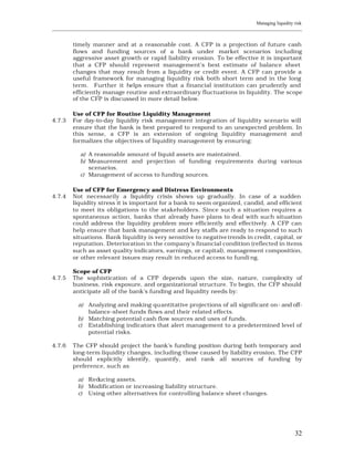 Managing liquidity risk
____________________________________________________________________________________________________________


         timely manner and at a reasonable cost. A CFP is a projection of future cash
         flows and funding sources of a bank under market scenarios including
         aggressive asset growth or rapid liability erosion. To be effective it is important
         that a CFP should represent management’s best estimate of balance sheet
         changes that may result from a liquidity or credit event. A CFP can provide a
         useful framework for managing liquidity risk both short term and in the long
         term. Further it helps ensure that a financial institution can prudently and
         efficiently manage routine and extraordinary fluctuations in liquidity. The scope
         of the CFP is discussed in more detail below.

         Use of CFP for Routine Liquidity Management
4.7.3    For day-to-day liquidity risk management integration of liquidity scenario will
         ensure that the bank is best prepared to respond to an unexpected problem. In
         this sense, a CFP is an extension of ongoing liquidity management and
         formalizes the objectives of liquidity management by ensuring:

            a) A reasonable amount of liquid assets are maintained.
            b) Measurement and projection of funding requirements during various
               scenarios.
            c) Management of access to funding sources.

         Use of CFP for Emergency and Distress Environments
4.7.4    Not necessarily a liquidity crisis shows up gradually. In case of a sudden
         liquidity stress it is important for a bank to seem organized, candid, and efficient
         to meet its obligations to the stakeholders. Since such a situation requires a
         spontaneous action, banks that already have plans to deal with such situation
         could address the liquidity problem more efficiently and effectively. A CFP can
         help ensure that bank management and key staffs are ready to respond to such
         situations. Bank liquidity is very sensitive to negative trends in credit, capital, or
         reputation. Deterioration in the company's financial condition (reflected in items
         such as asset quality indicators, earnings, or capital), management composition,
         or other relevant issues may result in reduced access to fundi ng.

         Scope of CFP
4.7.5    The sophistication of a CFP depends upon the size, nature, complexity of
         business, risk exposure, and organizational structure. To begin, the CFP should
         anticipate all of the bank's funding and liquidity needs by:

           a) Analyzing and making quantitative projections of all significant on- and off-
              balance-sheet funds flows and their related effects.
           b) Matching potential cash flow sources and uses of funds.
           c) Establishing indicators that alert management to a predetermined level of
              potential risks.

4.7.6    The CFP should project the bank's funding position during both temporary and
         long-term liquidity changes, including those caused by liability erosion. The CFP
         should explicitly identify, quantify, and rank all sources of funding by
         preference, such as:

           a) Reducing assets.
           b) Modification or increasing liability structure.
           c) Using other alternatives for controlling balance sheet changes.




                                                                                                          32
 