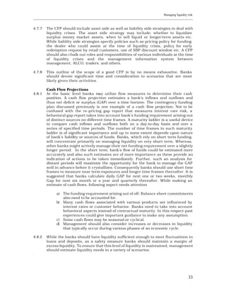 Managing liquidity risk
____________________________________________________________________________________________________________


4.7.7    The CFP should include asset side as well as liability side strategies to deal with
         liquidity crises. The asset side strategy may include; whether to liquidate
         surplus money market assets, when to sell liquid or longer-term assets etc.
         While liability side strategies specify policies such as pricing policy for funding,
         the dealer who could assist at the time of liquidity crisis, policy for early
         redemption request by retail customers, use of SBP discount window etc. A CFP
         should also chalk out roles and responsibilities of various individuals at the time
         of liquidity crises and the management information system between
         management, ALCO, traders, and others.

4.7.8    This outline of the scope of a good CFP is by no means exhaustive. Banks
         should devote significant time and consideration to scenarios that are most
         likely given their activities.

         Cash Flow Projections
4.8.1    At the basic level banks may utilize flow measures to determine their cash
         position. A cash flow projection estimates a bank’s inflows and outflows and
         thus net deficit or surplus (GAP) over a time horizon. The contingency funding
         plan discussed previously is one example of a cash flow projection. Not to be
         confused with the re-pricing gap report that measures interest rate risk, a
         behavioral gap report takes into account bank’s funding requirement arising out
         of distinct sources on different time frames. A maturity ladder is a useful device
         to compare cash inflows and outflows both on a day-to-day basis and over a
         series of specified time periods. The number of time frames in such maturity
         ladder is of significant importance and up to some extent depends upon nature
         of bank’s liability or sources of funds. Banks, which rely on short term funding,
         will concentrate primarily on managing liquidity on very short term. Whereas,
         other banks might actively manage their net funding requirement over a slightly
         longer period. In the short term, bank’s flow of funds could be estimated more
         accurately and also such estimates are of more importance as these provide an
         indication of actions to be taken immediately. Further, such an analysis for
         distant periods will maximize the opportunity for the bank to manage the GAP
         well in advance before it crystallizes. Consequently banks should use short time
         frames to measure near term exposures and longer time frames thereafter. It is
         suggested that banks calculate daily GAP for next one or two weeks, monthly
         Gap for next six month or a year and quarterly thereafter. While making an
         estimate of cash flows, following aspect needs attention

                a) The funding requirement arising out of off- Balance sheet commitments
                   also need to be accounted for.
                b) Many cash flows associated with various products are influenced by
                   interest rates or customer behavior. Banks need to take into account
                   behavioral aspects instead of contractual maturity. In this respect past
                   experiences could give important guidance to make any assumption.
                c) Some cash flows may be seasonal or cyclical.
                d) Management should also consider increases or decreases in liquidity
                   that typically occur during various phases of an economic cycle.

4.8.2    While the banks should have liquidity sufficient enough to meet fluctuations in
         loans and deposits, as a safety measure banks should maintain a margin of
         excess liquidity. To ensure that this level of liquidity is maintained, management
         should estimate liquidity needs in a variety of scenarios.
.




                                                                                                          33
 