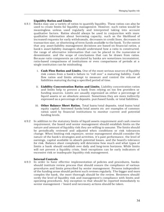 Managing liquidity risk
____________________________________________________________________________________________________________


         Liquidity Ratios and Limits
4.9.1    Banks may use a variety of ratios to quantify liquidity. These ratios can also be
         used to create limits for liquidity management. However, such ratios would be
         meaningless unless used regularly and interpreted taking into account
         qualitative factors. Ratios should always be used in conjunction with more
         qualitative information about borrowing capacity, such as the likelihood of
         increased requests for early withdrawals, decreases in credit lines, decreases in
         transaction size, or shortening of term funds available to the bank. To the extent
         that any asset-liability management decisions are based on financial ratios, a
         bank's asset-liability managers should understand how a ratio is constructed,
         the range of alternative information that can be placed in the numerator or
         denominator, and the scope of conclusions that can be drawn from ratios.
         Because ratio components as calculated by banks are sometimes inconsistent,
         ratio-based comparisons of institutions or even comparisons of periods at a
         single institution can be misleading.

            i. Cash Flow Ratios and Limits. One of the most serious sources of liquidity
               risk comes from a bank's failure to "roll over" a maturing liability. Cash
               flow ratios and limits attempt to measure and control the volume of
               liabilities maturing du ring a specified period of time.

           ii. Liability Concentration Ratios and Limits. Liability concentration ratios
               and limits help to prevent a bank from relying on too few providers or
               funding sources. Limits are usually expressed as either a percentage of
               liquid assets or an absolute amount. Sometimes they are more indirectly
               expressed as a percentage of deposits, purchased funds, or total liabilities.

          iii. Other Balance Sheet Ratios. Total loans/total deposits, total loans/total
               equity capital, borrowed funds/total assets etc are examples of common
               ratios used by financial institutions to monitor current and potential
               funding levels.

4.9.2    In addition to the statutory limits of liquid assets requirement and cash reserve
         requirement, the board and senior management should establish limits on the
         nature and amount of liquidity risk they are willing to assume. The limits should
         be periodically reviewed and adjusted when conditions or risk tolerances
         change. When limiting risk exposure, senior management should consider the
         nature of the bank's strategies and activities, it’s past performance, the level of
         earnings, capital available to absorb potential losses, and the board's tolerance
         for risk. Balance sheet complexity will determine how much and what types of
         limits a bank should establish over daily and long-term horizons. While limits
         will not prevent a liquidity crisis, limit exceptions can be early indicators of
         excessive risk or inadequate liquidity risk management.

         Internal Controls
4.9.3    In order to have effective implementation of policies and procedures, banks
         should institute review process that should ensure the compliance of various
         procedures and limits prescribed by senior management. Persons independent
         of the funding areas should perform such reviews regularly. T he bigger and more
         complex the bank, the more thorough should be the review. Reviewers should
         verify the level of liquidity risk and management’s compliance with limits and
         operating procedures. Any exception to that should be reported immediately to
         senior management / board and necessary actions should be taken.




                                                                                                          34
 