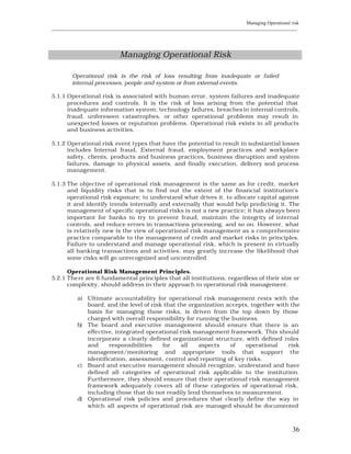 Managing Operational risk
____________________________________________________________________________________________________________




                              Managing Operational Risk

         Operational risk is the risk of loss resulting from inadequate or failed
         internal processes, people and system or from external events.

5.1.1 Operational risk is associated with human error, system failures and inadequate
      procedures and controls. It is the risk of loss arising from the potential that
      inadequate information system; technology failures, breaches in internal controls,
      fraud, unforeseen catastrophes, or other operational problems may result in
      unexpected losses or reputation problems. Operational risk exists in all products
      and business activities.

5.1.2 Operational risk event types that have the potential to result in substantial losses
      includes Internal fraud, External fraud, employment practices and workplace
      safety, clients, products and business practices, business disruption and system
      failures, damage to physical assets, and finally execution, delivery and process
      management.

5.1.3 The objective of operational risk management is the same as for credit, market
      and liquidity risks that is to find out the extent of the financial institution’s
      operational risk exposure; to understand what drives it, to allocate capital against
      it and identify trends internally and externally that would help predicting it. The
      management of specific operational risks is not a new practice; it has always been
      important for banks to try to prevent fraud, maintain the integrity of internal
      controls, and reduce errors in transactions processing, and so on. However, what
      is relatively new is the view of operational risk management as a comprehensive
      practice comparable to the management of credit and market risks in principles.
      Failure to understand and manage operational risk, which is present in virtually
      all banking transactions and activities, may greatly increase the likelihood that
      some risks will go unrecognized and uncontrolled.

      Operational Risk Management Principles.
5.2.1 The re are 6 fundamental principles that all institutions, regardless of their size or
      complexity, should address in their approach to operational risk management.

           a) Ultimate accountability for operational risk management rests with the
              board, and the level of risk that the organization accepts, together with the
              basis for managing those risks, is driven from the top down by those
              charged with overall responsibility for running the business.
           b) The board and executive management should ensure that there is an
              effective, integrated operational risk management framework. This should
              incorporate a clearly defined organizational structure, with defined roles
              and     responsibilities    for    all   aspects    of    operational    risk
              management/monitoring and appropriate tools that support the
              identification, assessment, control and reporting of key risks.
           c) Board and executive management should recognize, understand and have
              defined all categories of operational risk applicable to the institution.
              Furthermore, they should ensure that their operational risk management
              framework adequately covers all of these categories of operational risk,
              including those that do not readily lend themselves to measurement.
           d) Operational risk policies and procedures that clearly define the way in
              which all aspects of operational risk are managed should be documented



                                                                                                          36
 