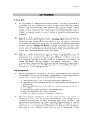 Introduction
____________________________________________________________________________________________________________




                                          Introduction

Defining Risk:

1.1.1    For the purpose of these guidelines financial risk in a banking organization is
         possibility that the outcome of an action or event could bring up adverse
         impacts. Such outcomes could either result in a direct loss of earnings / capital
         or may result in imposition of constraints on bank’s ability to meet its business
         objectives. Such constraints pose a risk as these could hinder a bank's ability to
         conduct its ongoing business or to take benefit of opportunities to enhance its
         business.

1.1.2    Regardless of the sophistication of the measures, banks often distinguish
         between expected and unexpected losses. Expected losses are those that the
         bank knows with reasonable certainty will occur (e.g., the expected default rate
         of corporate loan portfolio or credit card portfolio) and are typically reserved for
         in some manner. Unexpected losses are those associated with unforeseen
         events (e.g. losses experienced by banks in the aftermath of nuclear tests,
         Losses due to a sudden down turn in economy or falling interest rates). Banks
         rely on their capital as a buffer to absorb such losses.

1.1.3    Risks are usually defined by the adverse impact on profitability of several
         distinct sources of uncertainty. While the types and degree of risks an
         organization may be exposed to depend upon a number of factors such as its
         size, complexity business activities, volume etc, it is believed that generally the
         banks face Credit, Market, Liquidity, Operational, Compliance / legal /
         regulatory and reputation risks. Before overarching these risk categories, given
         below are some basics about risk Management and some guiding principles to
         manage risks in banking organization.

Risk Management.

1.2.1    Risk Management is a discipline at the core of every financial institution and
         encompasses all the activities that affect its risk profile. It involves identification,
         measurement, monitoring and controlling risks to ensure that

           a) The individuals who take or manage risks clearly understand it.
           b) The organization’s Risk exposure is within the limits established by Boa rd
              of Directors.
           c) Risk taking Decisions are in line with the business strategy and objectives
              set by BOD.
           d) The expected payoffs compensate for the risks taken
           e) Risk taking decisions are explicit and clear.
           f) Sufficient capital as a buffer is available to take risk

1.2.2    The acceptance and management of financial risk is inherent to the business of
         banking and banks’ roles as financial intermediaries. Risk management as
         commonly perceived does not mean minimizing risk; rather the goal of risk
         management is to optimize risk -reward trade -off. Notwithstanding the fact that
         banks are in the business of taking risk, it should be recognized that an
         institution need not engage in business in a manner that unnecessarily imposes
         risk upon it: nor it should absorb risk that can be transferred to other



                                                                                                           1
 