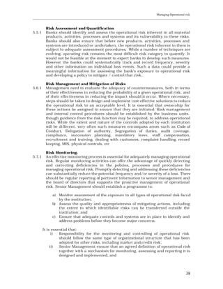 Managing Operational risk
____________________________________________________________________________________________________________


         Risk Assessment and Quantification
5.5.1    Banks should identify and assess the operational risk inherent in all material
         products, activities, processes and systems and its vulnerability to these risks.
         Banks should also ensure that before new products, activities, processes and
         systems are introduced or undertaken, the operational risk inherent in them is
         subject to adequate assessment procedures. While a number of techniques are
         evolving, operating risk remains the most difficult risk category to quantify. It
         would not be feasible at the moment to expect banks to develop such measures.
         However the banks could systematically track and record frequency, severity
         and other information on individual loss events. Such a data could provide a
         meaningful information for assessing the bank’s exposure to operational risk
         and developing a policy to mitigate / control that risk.

         Risk Management and Mitigation of Risks
5.6.1    Management need to evaluate the adequacy of countermeasures, both in terms
         of their effectiveness in reducing the probability of a given operational risk, and
         of their effectiveness in reducing the impact should it occur. Where necessary,
         steps should be taken to design and implement cost-effective solutions to reduce
         the operational risk to an acceptable level. It is essential that ownership for
         these actions be assigned to ensure that they are initiated. Risk management
         and internal control procedures should be established by the business units,
         though guidance from the risk function may be required, to address operational
         risks. While the extent and nature of the controls adopted by each institution
         will be di fferent, very often such measures encompass areas such as Code of
         Conduct, Delegation of authority, Segregation of duties, audit coverage,
         compliance, succession planning, mandatory leave, staff compensation,
         recruitment and training, dealing with customers, complaint handling, record
         keeping, MIS, physical controls, etc

         Risk Monitoring.
5.7.1    An effective monitoring process is essential for adequately managing operational
         risk. Regular monitoring activities can offer the advantage of quickly detecting
         and correcting deficiencies in the policies, processes and procedures for
         managing operational risk. Promptly detecting and addressing these deficiencies
         can substantially reduce the potential frequency and/or severity of a loss. There
         should be regular reporting of pertinent information to senior management and
         the board of directors that supports the proactive management of operational
         risk. Senior Management should establish a programme to:

             a) Monitor assessment of the exposure to all types of operational risk faced
                by the institution;
             b) Assess the quality and appropriateness of mitigating actions, including
                the extent to which identifiable risks can be transferred outside the
                institution; and
             c) Ensure that adequate controls and systems are in place to identify and
                address problems before they become major concerns.

        It is essential that:
              i)  Responsibility for the monitoring and controlling of operational risk
                  should follow the same type of organizational structure that has been
                  adopted for other risks, including market and credit risk;
             ii)  Senior Management ensure that an agreed definition of operational risk
                  together with a mechanism for monitoring, assessing and reporting it is
                  designed and implemented; and




                                                                                                          38
 