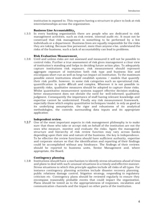 Introduction
____________________________________________________________________________________________________________


         institution is exposed to. This requires having a structure in place to look at risk
         interrelationships across the organization.

         Business Line Accountability.
1.3.5    In every banking organization there are people who are dedicated to risk
         management activities, such as ri sk review, internal audit etc. It must not be
         construed that risk management is something to be performed by a few
         individuals or a department. Business lines are equally responsible for the risks
         they are taking. Because line personnel, more than anyone e lse, understand the
         risks of the business, such a lack of accountability can lead to problems.

         Risk Evaluation/Measurement.
1.3.6    Until and unless risks are not assessed and measured it will not be possible to
         control risks. Further a true assessment of risk gives management a clear view
         of institution’s standing and helps in deciding future action plan. To adequately
         capture institutions risk exposure, risk measurement should represent
         aggregate exposure of institution both risk type and business line and
         encompass short run as well as long run impact on institution. To the maximum
         possible extent institutions should establish systems / models that quantify
         their risk profile, however, in some risk categories such as operational risk,
         quantification is quite d  ifficult and complex. Wherever it is not possible to
         quantify risks, qualitative measures should be adopted to capture those risks.
         Whilst quantitative measurement systems support effective decision -making,
         better measurement does not obviate the need for well-informed, qualitative
         judgment. Consequently the importance of staff having relevant knowledge and
         expertise cannot be undermined. Finally any risk measurement framework,
         especially those which employ quantitative techniques/model, is only as good as
         its underlying assumptions, the rigor and robustness of its analytical
         methodologies, the controls surrounding data inputs and its appropriate
         application

         Independent review.
1.3.7    One of the most important aspects in risk management philosophy is to make
         sure that those who take or accept risk on behalf of the institution are not the
         ones who measure, monitor and evaluate the risks. Again the managerial
         structure and hierarchy of risk review function may vary across banks
         depending upon their size and nature of the business, the key is independence.
         To be effective the review functions should have sufficient authority, expertise
         and corporate stature so that the identification and reporting of their findings
         could be accomplished without any hindrance. The findings of their reviews
         should be reported to business units, Senior Management and, where
         appropriate, the Board.

         Contingency planning.
1.3.8    Institutions should have a mechanism to identify stress situations ahead of time
         and plans to deal with such unusual situations in a timely and effective manner.
         Stress situations to which this principle applies include all risks of all types. For
         instance contingency planning activities include disaster recovery planning,
         public relations damage control, litigation strategy, responding to regulatory
         criticism etc. Contingency plans should be reviewed regularly to ensure they
         encompass reasonably probable events that could impact the organization.
         Plans should be tested as to the appropriateness of responses, escalation and
         communication channels and the impact on other parts of the institution.




                                                                                                           4
 
