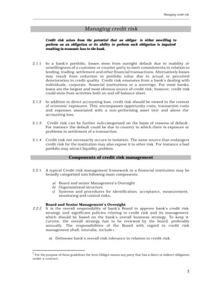 Managing credit risk
____________________________________________________________________________________________________________


                                    Managing credit risk

         Credit risk arises from the potential that an obligor is either unwilling to
         perform on an obligation or its ability to perform such obligation is impaired
         resulting in economic loss to the bank.



2.1.1    In a bank’s portfolio, losses stem from outright default due to inability or
         unwillingness of a customer or counter party to meet commitments in relation to
         lending, trading, settlement and other financial transacti ons. Alternatively losses
         may result from reduction in portfolio value due to actual or perceived
         deterioration in credit quality. Credit risk emanates from a bank’s dealing with
         individuals, corporate, financial institutions or a sovereign. For most banks,
         loans are the largest and most obvious source of credit risk; however, credit risk
         could stem from activities both on and off balance sheet.

2.1.2    In addition to direct accounting loss, credit risk should be viewed in the context
         of economic exposures. This encompasses opportunity costs, transaction costs
         and expenses associated with a non-performing asset over and above the
         accounting loss.

2.1.3     Credit risk can be further sub-categorized on the basis of reasons of default.
         For instance the default could be due to country in which there is exposure or
         problems in settlement of a transaction.

2.1.4    Credit risk not necessarily occurs in isolation. The same source that endangers
         credit risk for the institution may also expose it to other risk. For instance a bad
         portfolio may attract liquidity problem.

                         Components of credit risk management


2.2.1    A typical Credit risk management framework in a financial institution may be
         broadly categorized into following main components.

             a) Board and senior Management’s Oversight
             b) Organizational structure
             c) Systems and procedures for identification, acceptance, measurement,
                monitoring and control risks.

         Board and Senior Management’s Oversight
2.2.2    It is the overall responsibility of bank’s Board to approve bank’s credit risk
         strategy and significant policies relating to credit risk and its management
         which should be based on the bank’s overall business strategy. To keep it
         current, the overall strategy has to be reviewed by the board, preferably
         annually. The responsibilities of the Board with regard to credit risk
         management shall, interalia, include :

           a) Delineate bank’s overall risk tolerance in relation to credit risk.



†
 For the purpose of these guidelines the term Obligor means any party that has a direct or indirect obligation
under a contract.



                                                                                                            5
 