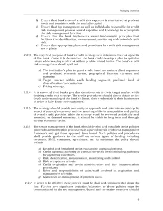 Managing credit risk
____________________________________________________________________________________________________________


           b) Ensure that bank’s overall credit risk exposure is maintained at prudent
              levels and consistent with the available capital
           c) Ensure that top management as well as individuals responsible for credit
              risk management possess sound expertise and knowledge to accomplish
              the risk management function
           d) Ensure that the bank implements sound fundamental principles that
              facilitate the identification, measurement, monitoring and control of credit
              risk.
           e) Ensure that appropriate plans and procedures for credit risk management
              are in place.

2.2.3    The very first purpose of bank’s credit strategy is to determine the risk appetite
         of the bank. Once it is determined the bank could develop a plan to optimize
         return while keeping credit risk within predetermined limits. The bank’s credit
         risk strategy thus should spell out

                a) The institution’s plan to grant credit based on various client segments
                   and products, economic sectors, geographical location, currency and
                   maturity
                b) Target market within each lending segment, preferred level of
                   diversification/concentration.
                c) Pricing strategy.

2.2.4    It is essential that banks give due consideration to their target market while
         devising credit risk strategy. The credit procedures should aim to obtain an in-
         depth understanding of the bank’s clients, their credentials & their businesses
         in order to fully know their customers.

2.2.5    The strategy should provide continuity in approach and take into account cyclic
         aspect of country’s economy and the resulting shifts in composition and quality
         of overall credit portfolio. While the strategy would be reviewed periodically and
         amended, as deemed necessary, it should be viable in long term and through
         various economic cycles.

2.2.6    The senior management of the bank should develop and establish credit policies
         and credit administration procedures as a part of overall credit risk management
         framework and get those approved from board. Such policies and procedures
         shall provide guidance to the staff on various types of lending including
         corporate, SME, consumer, agriculture, etc. At minimum the policy should
         include

                a) Detailed and formalized credit evaluation/ appraisal process.
                b) Credit approval authority at various hierarchy levels including authority
                   for approving exceptions.
                c) Risk identification, measurement, monitoring and control
                d) Risk acceptance criteria
                e) Credit origination and credit administration and loan documentation
                   procedures
                f) Roles and responsibilities of units/staff involved in origination and
                   management of credit.
                g) Guidelines on management of problem loans.

 2.2.7 In order to be effective these policies must be clear and communicated down the
       line. Further any significant deviation/exception to these policies must be
       communicated to the top management/board and corrective measures should



                                                                                                           6
 