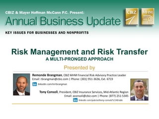 Risk Management and Risk Transfer
A MULTI-PRONGED APPROACH
Presented by
Remonde Brangman, CBIZ MHM Financial Risk Advisory Practice Leader
Email: rbrangman@cbiz.com | Phone: (301) 951-3636, Ext. 6719
linkedin.com/in/rbrangman
Tony Consoli, President, CBIZ Insurance Services, Mid-Atlantic Region
Email: aconsoli@cbiz.com | Phone: (877) 251-5345
linkedin.com/pub/anthony-consoli/5/248/abb
 