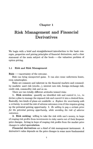 Chapter 1

      Risk Management and Financial
               Derivatives


We begin with a brief and straightforward introduction to the basic con-
cepts, properties and pricing principles of financial derivatives, and a clear
statement of the main subject of the book-the           valuation problem of
option pricing.


1.1   Risk a n d Risk Management

Risk-uncertainty         of the outcome.
    Risk can bring unexpected gains. It can also cause unforeseen losses,
even catastrophes.
    Risks are common and inherent in the financial markets and commod-
ity markets: asset risk (stocks...), interest rate risk, foreign exchange risk,
credit risk, commodity risk and so on.
    There are two totally different attitudes toward risks:
    1. Risk aversion: quantify an identified risk and control it, i.e., to
devise a plan to manage the exposed risk and convert it into a desired form.
Basically, two kinds of plans are available: a. Replace the uncertainty with
 a certainty to avoid the risk of adverse outcomes even if this requires giving
up the potential gaining opportunity. b. B e willing to pay a certain price
for the potential gaining opportunity, while avoiding the risk of adverse
 outcomes.
    2. Risk seeking: willing to take the risk with one's money, in hope
of reaping risk profits from investments in risky assets out of their frequent
price changes. Acting in hope of reaping risk profits from the market price
changes is called speculation.
    Financial derivatives are a kind of risk management instrument. A
derivative's value depends on the price changes in some more fundamental
 