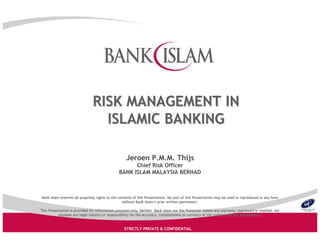 Bank Islam reserves all propriety rights to the contents of thisBank Islam reserves all propriety rights to the contents of this Presentation. No part of this Presentation may be used or reproPresentation. No part of this Presentation may be used or reproduced in any formduced in any form
without Bank Islamwithout Bank Islam’’s prior written permission.s prior written permission.
This Presentation is provided for information purposes only. NeiThis Presentation is provided for information purposes only. Neither Bank Islam nor the Presenter makes any warranty, expressedther Bank Islam nor the Presenter makes any warranty, expressed or implied, noror implied, nor
assumes any legal liability or responsibility for the accuracy,assumes any legal liability or responsibility for the accuracy, completeness or currency of the contents of this Presentation.completeness or currency of the contents of this Presentation.
STRICTLY PRIVATE & CONFIDENTIAL
Jeroen P.M.M. ThijsJeroen P.M.M. Thijs
Chief Risk OfficerChief Risk Officer
BANK ISLAM MALAYSIA BERHADBANK ISLAM MALAYSIA BERHAD
RISK MANAGEMENT INRISK MANAGEMENT IN
ISLAMIC BANKINGISLAMIC BANKING
 