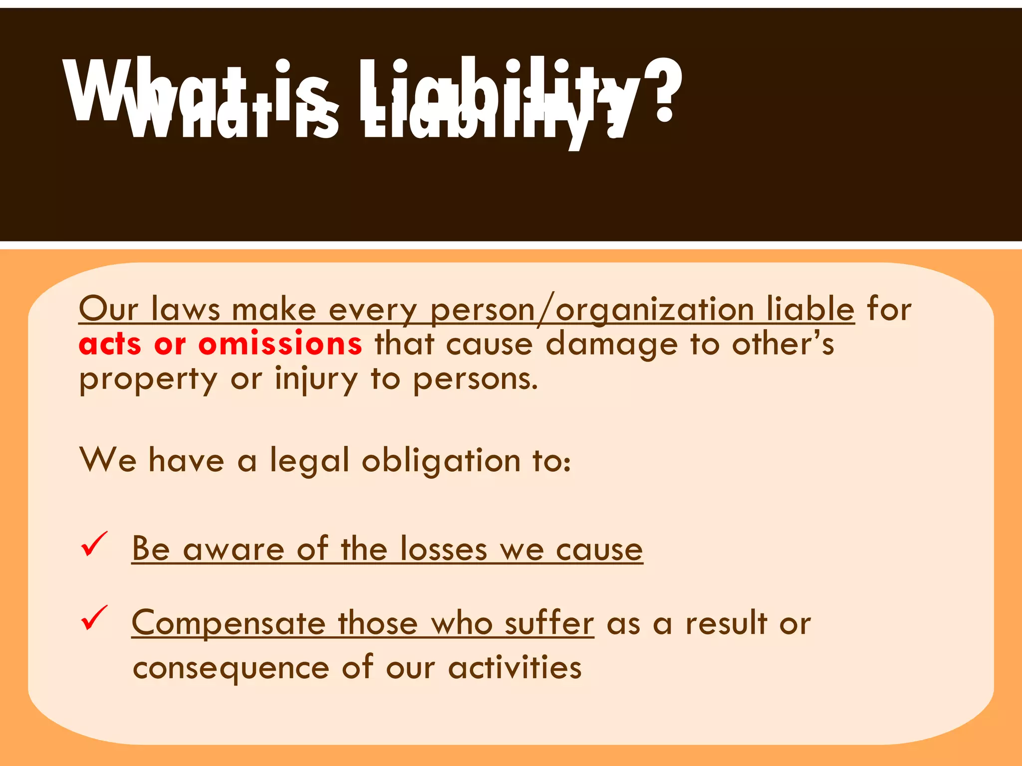 What is Liability? Our laws make every person/organization liable  for  acts or omissions  that cause damage to other’s property or injury to persons .  We have a legal obligation to:  Be aware of the losses we cause   Compensate those who suffer  as a result or  consequence of our activities  What is Liability? 
