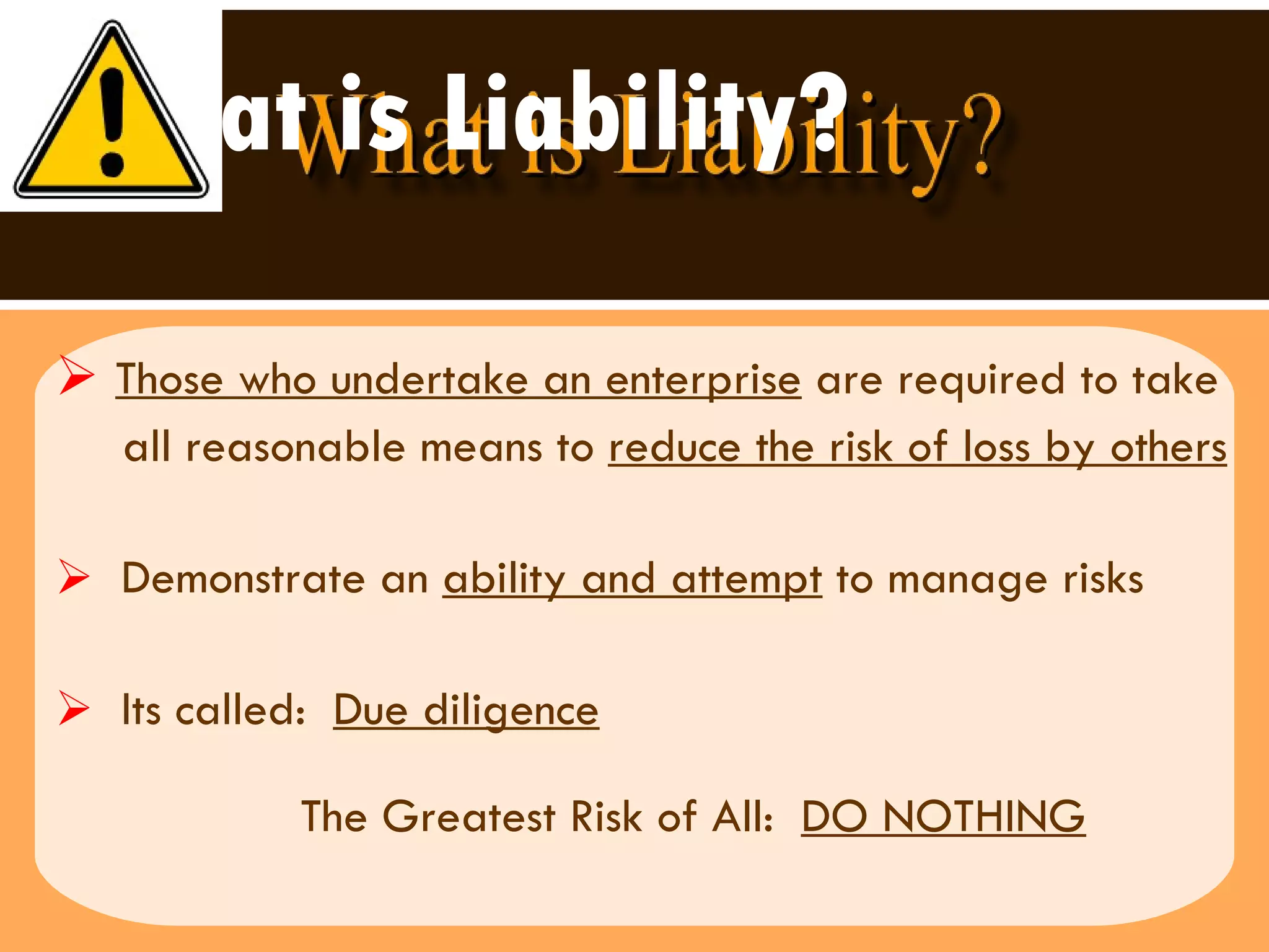 What is Liability? Those who undertake an enterprise  are required to take  all reasonable means to  reduce the risk of loss by others Demonstrate an  ability and attempt  to manage risks  Its called:  Due diligence The Greatest Risk of All:  DO NOTHING 