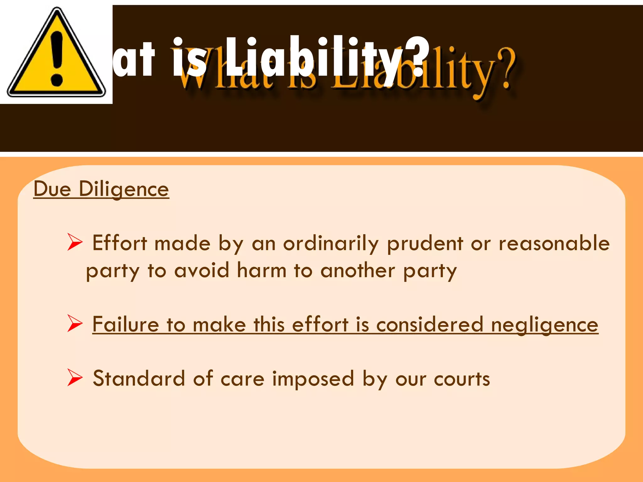 What is Liability? Due Diligence Effort made by an ordinarily prudent or reasonable party to avoid harm to another party Failure to make this effort is considered negligence Standard of care imposed by our courts 