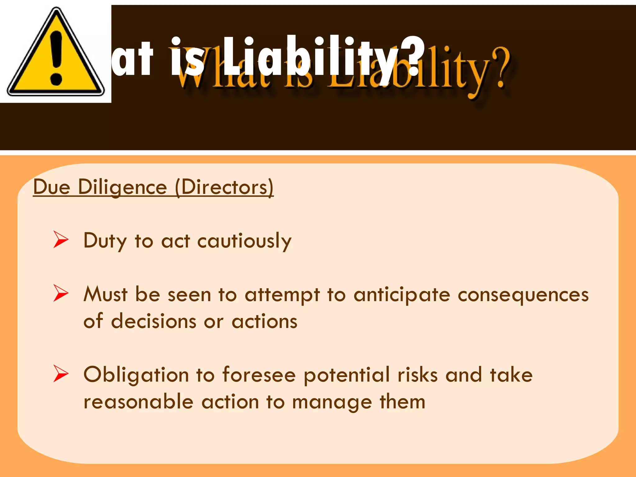 What is Liability? Due Diligence (Directors) Duty to act cautiously Must be seen to attempt to anticipate consequences of decisions or actions Obligation to foresee potential risks and take reasonable action to manage them 