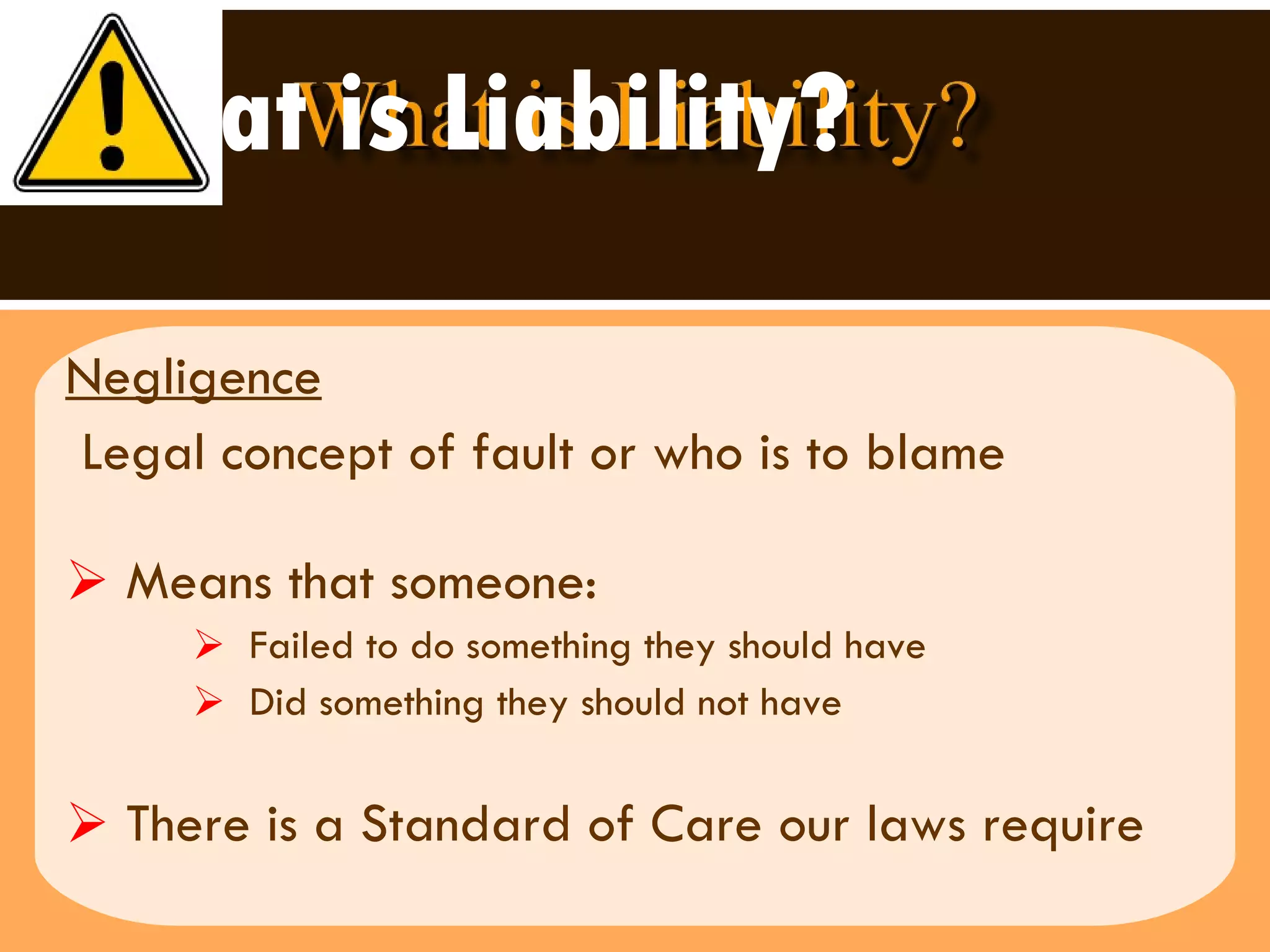 What is Liability? Negligence Legal concept of fault or who is to blame Means that someone:  Failed to do something they should have Did something they should not have  There is a Standard of Care our laws require 