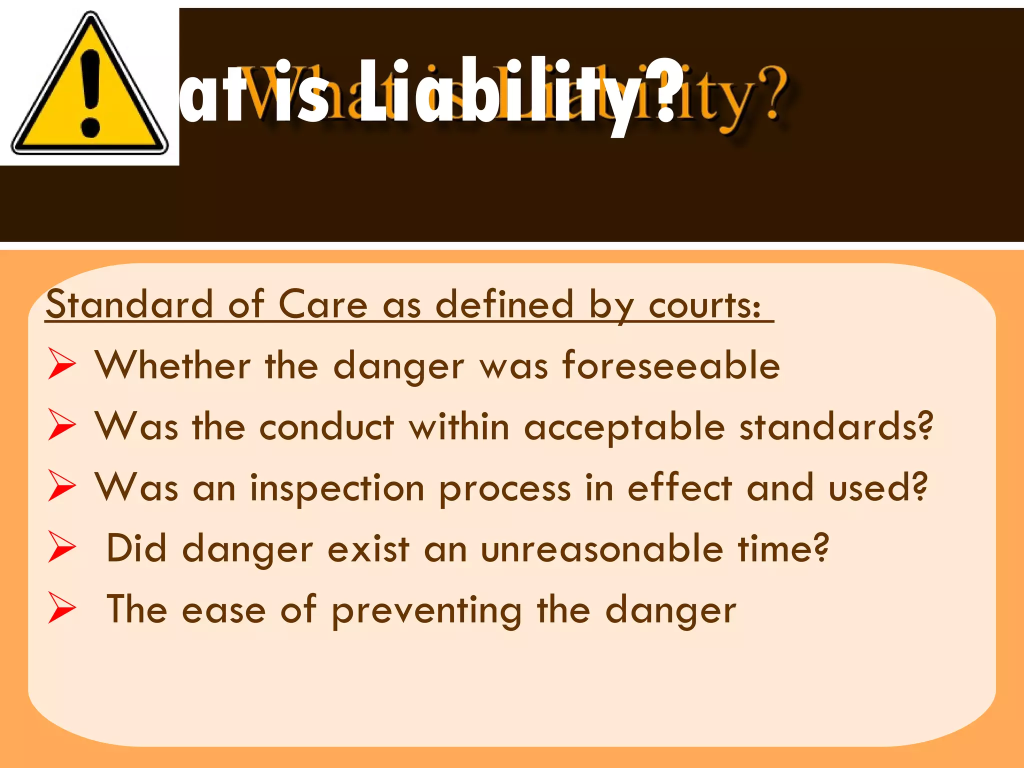 What is Liability? Standard of Care as defined by courts:  Whether the danger was foreseeable Was the conduct within acceptable standards? Was an inspection process in effect and used? Did danger exist an unreasonable time?  The ease of preventing the danger  
