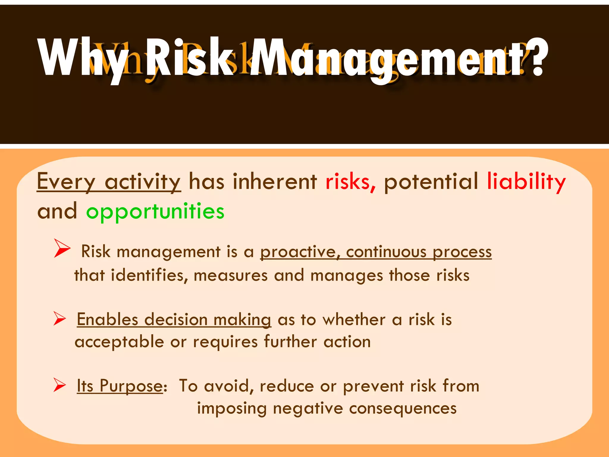 Why Risk Management? Every activity  has inherent  risks,  potential  liability  and   opportunities Risk management is a  proactive, continuous process   that identifies, measures and manages those risks Enables decision making  as to whether a risk is  acceptable or requires further action  Its Purpose :  To avoid, reduce or prevent risk from  imposing negative consequences  