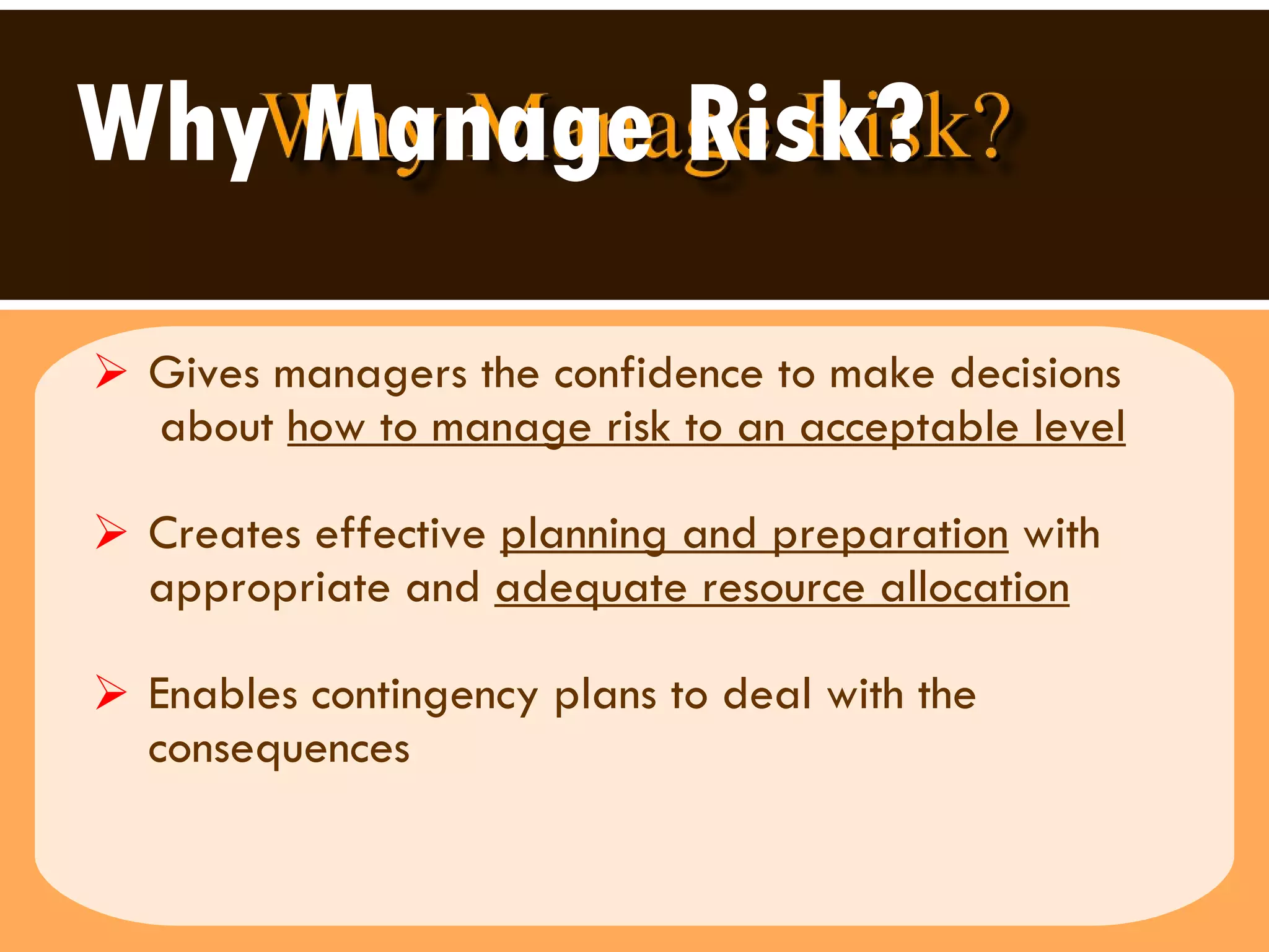 Why Manage Risk? Gives managers the confidence to make decisions  about  how to manage risk to an acceptable level Creates effective  planning and preparation  with appropriate and  adequate resource allocation   Enables contingency plans to deal with the consequences 