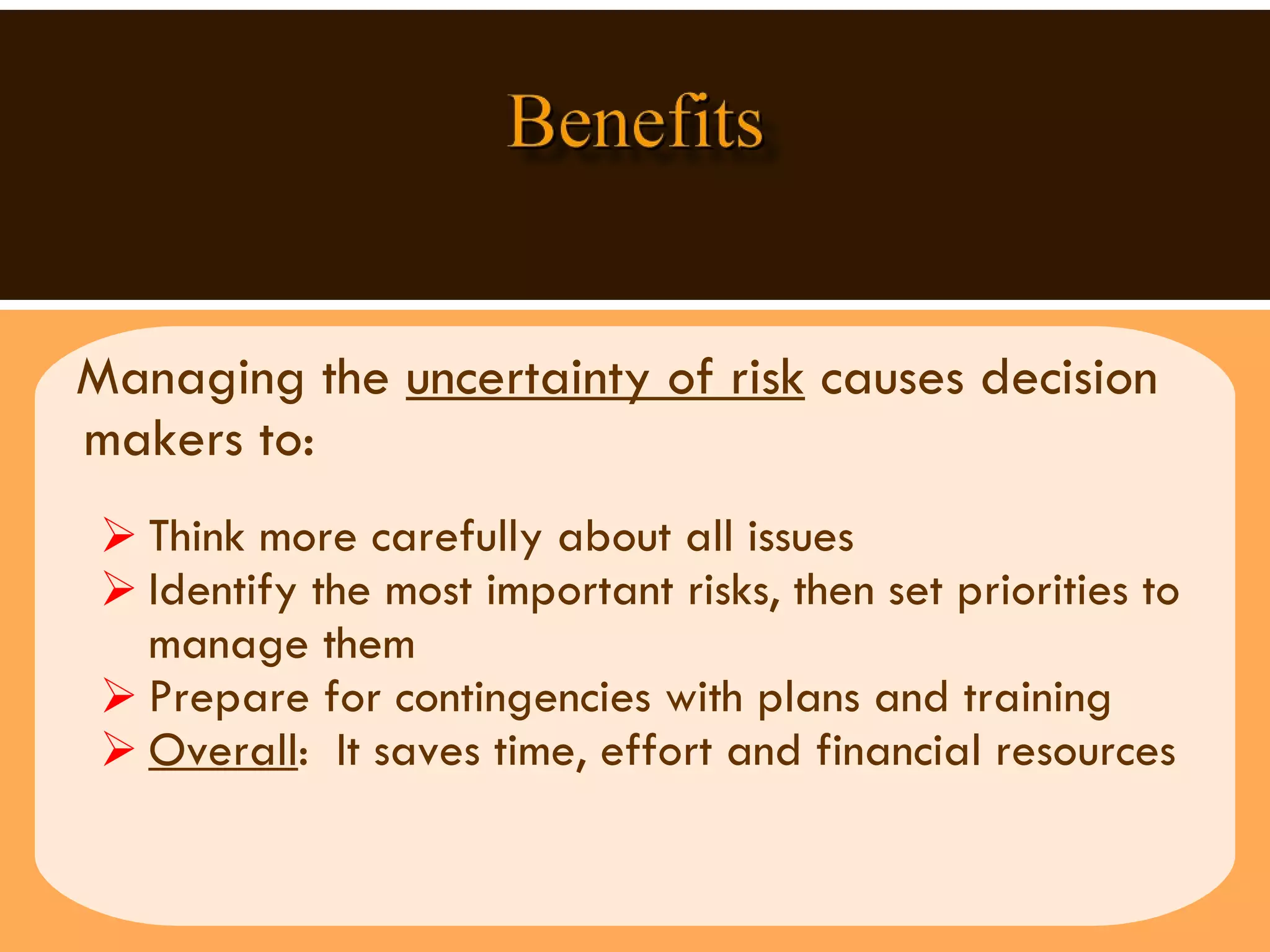 Managing the  uncertainty of risk  causes decision makers to:  Think more carefully about all issues Identify the most important risks, then set priorities to manage them Prepare for contingencies with plans and training  Overall :  It saves time, effort and financial resources  