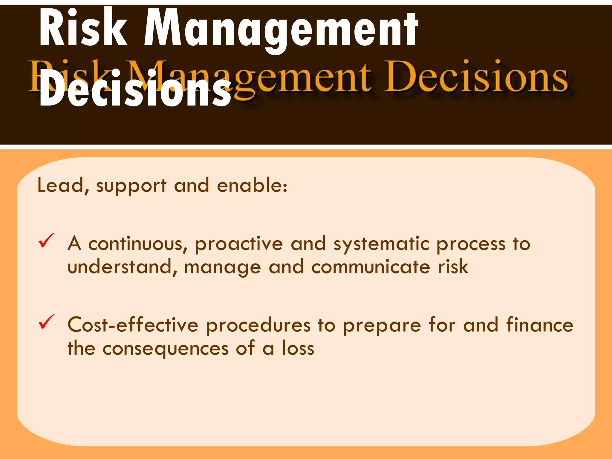 Risk Management Decisions Lead, support and enable:  A continuous, proactive and systematic process to understand, manage and communicate risk  Cost-effective procedures to prepare for and finance the consequences of a loss  