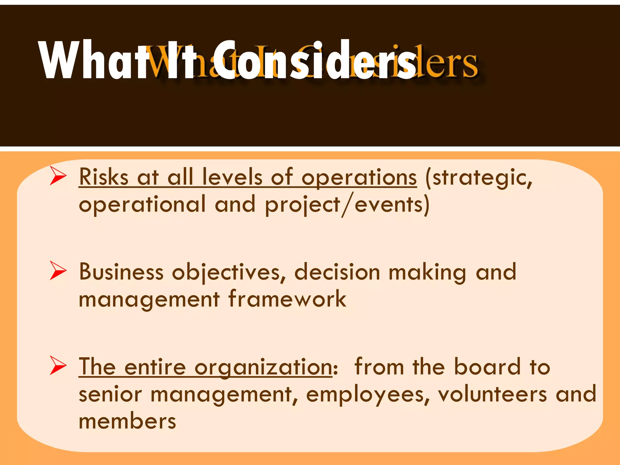 What It Considers   Risks at all levels of operations  (strategic, operational and project/events) Business objectives, decision making and management framework The entire organization :  from the board to senior management, employees, volunteers and  members 
