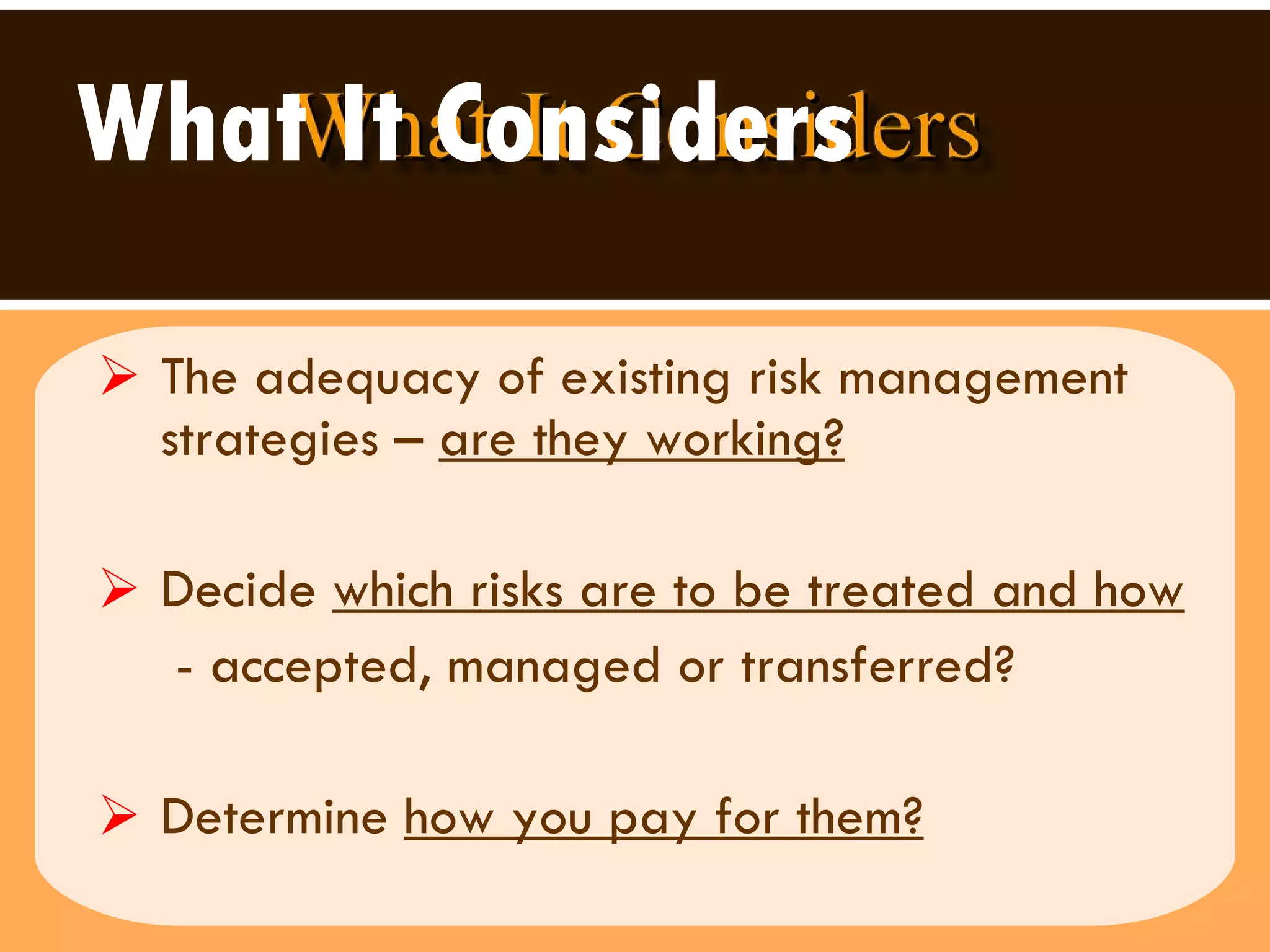 What It Considers   The adequacy of existing risk management strategies –  are they working?   Decide  which risks are to be treated and how - accepted, managed or transferred? Determine  how you pay for them? 