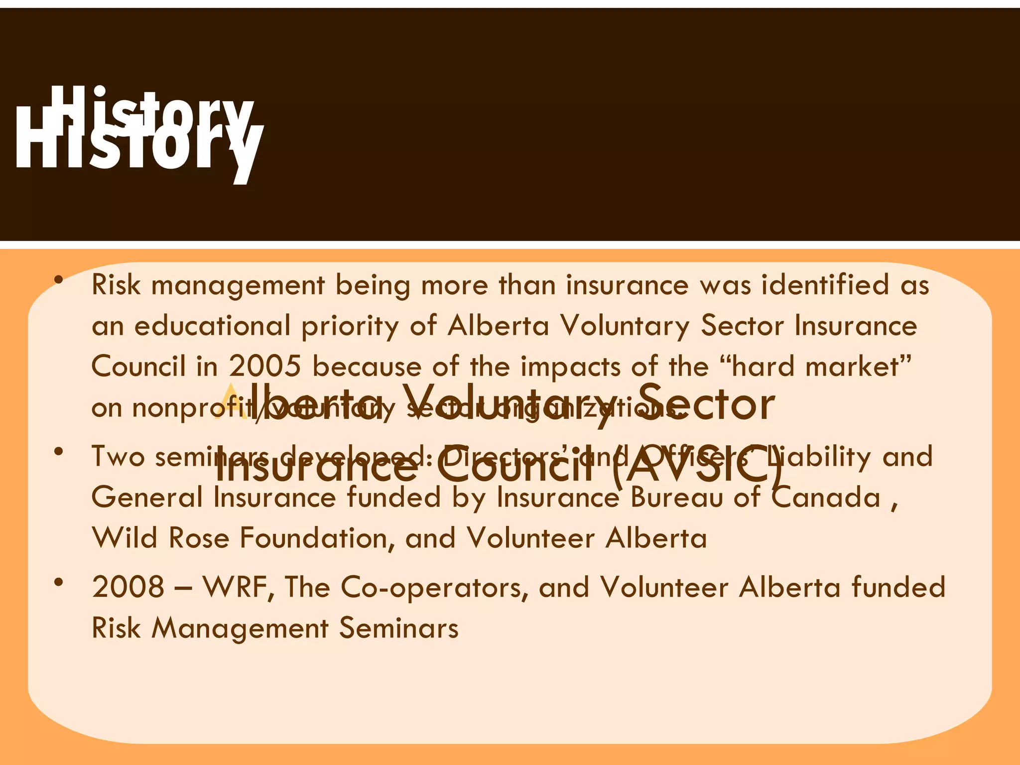 A lberta Voluntary Sector  Insurance Council (AVSIC) History History Risk management being more than insurance was identified as an educational priority of Alberta Voluntary Sector Insurance Council in 2005 because of the impacts of the “hard market” on nonprofit/voluntary sector organizations. Two seminars developed: Directors’ and Officers’ Liability and General Insurance funded by Insurance Bureau of Canada , Wild Rose Foundation, and Volunteer Alberta 2008 – WRF, The Co-operators, and Volunteer Alberta funded Risk Management Seminars 