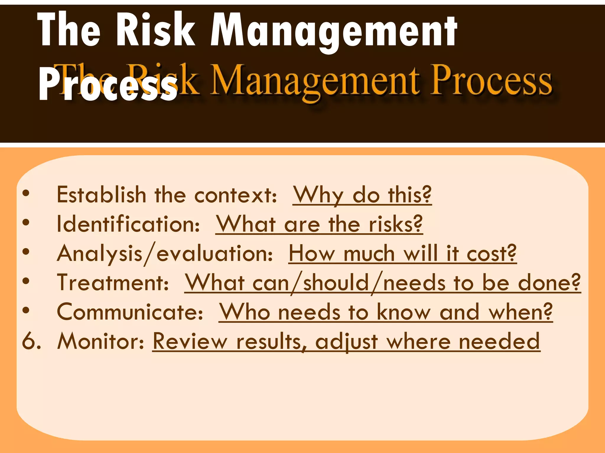 The Risk Management Process   Establish the context:  Why do this?   Identification:  What are the risks? Analysis/evaluation:  How much will it cost?   Treatment:  What can/should/needs to be done?   Communicate:  Who needs to know and when?   6.  Monitor:  Review results, adjust where needed 
