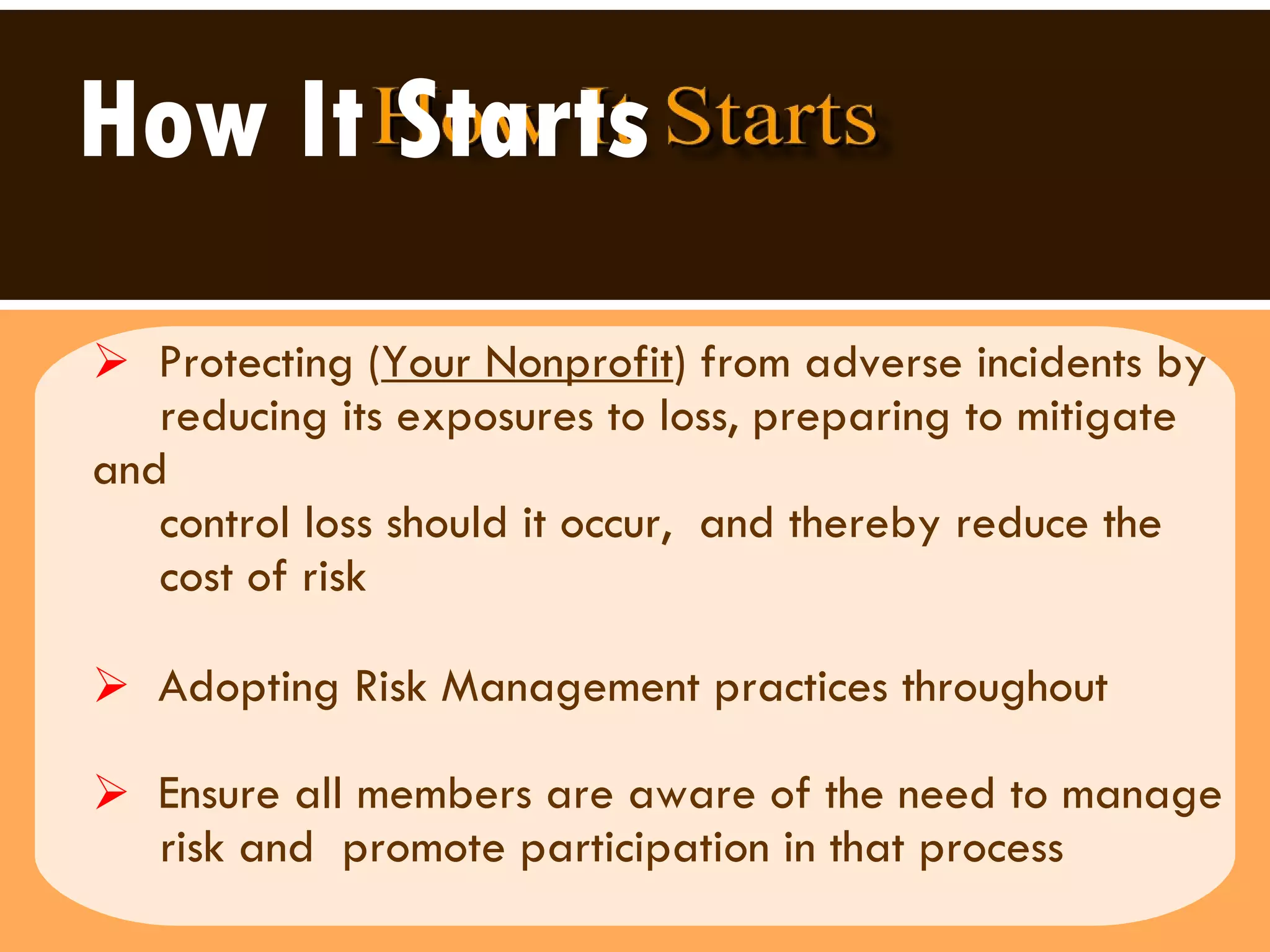 How It Starts Protecting ( Your Nonprofit ) from adverse incidents by reducing its exposures to loss, preparing to mitigate and  control loss should it occur,  and thereby reduce the  cost of risk Adopting Risk Management practices throughout  Ensure all members are aware of the need to manage  risk and  promote participation in that process 
