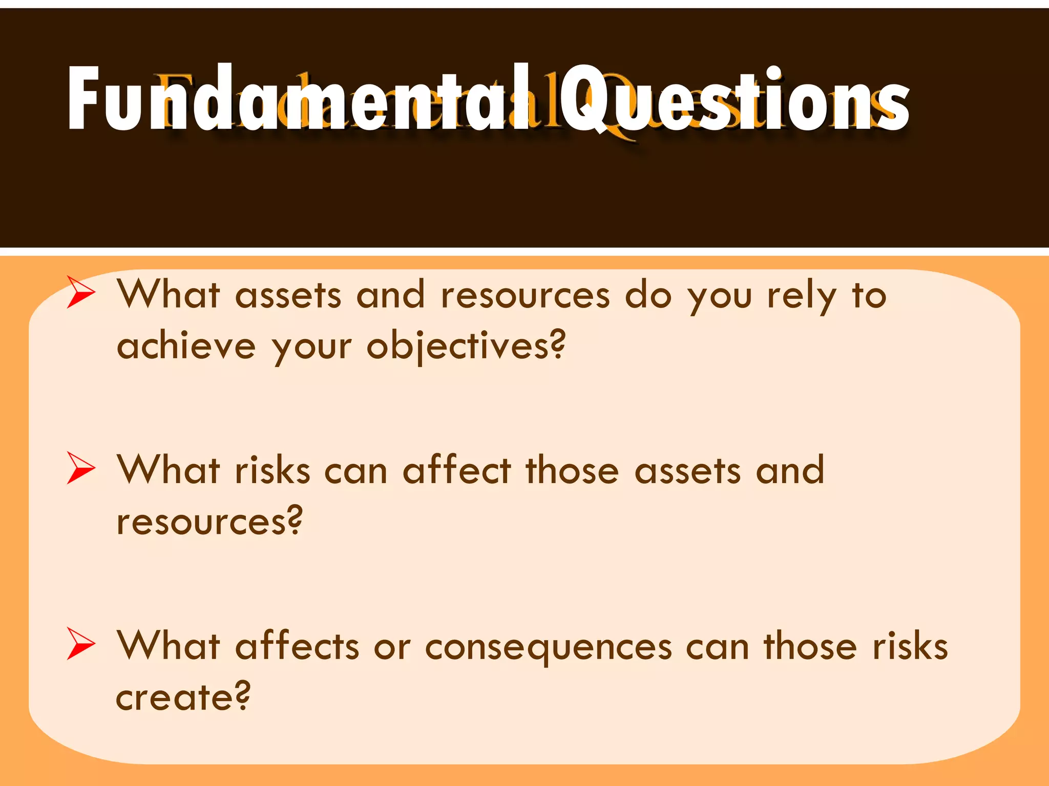 Fundamental Questions What assets and resources do you rely to achieve your objectives? What risks can affect those assets and resources? What affects or consequences can those risks create? 