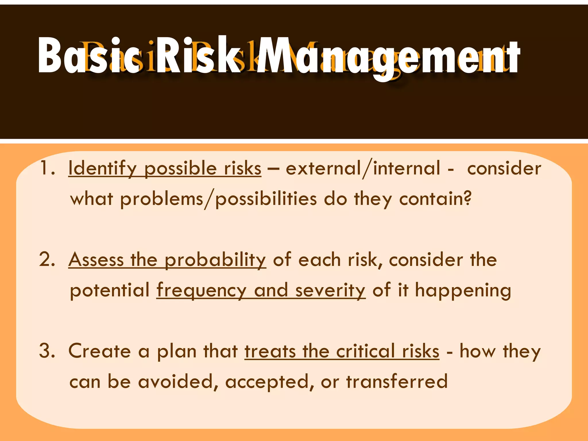Basic Risk Management 1.  Identify possible risks  – external/internal -  consider what problems/possibilities do they contain?  2.  Assess the probability  of each risk, consider the  potential  frequency and severity  of it happening  3.  Create a plan that  treats the critical risks  - how they can be avoided, accepted, or transferred  