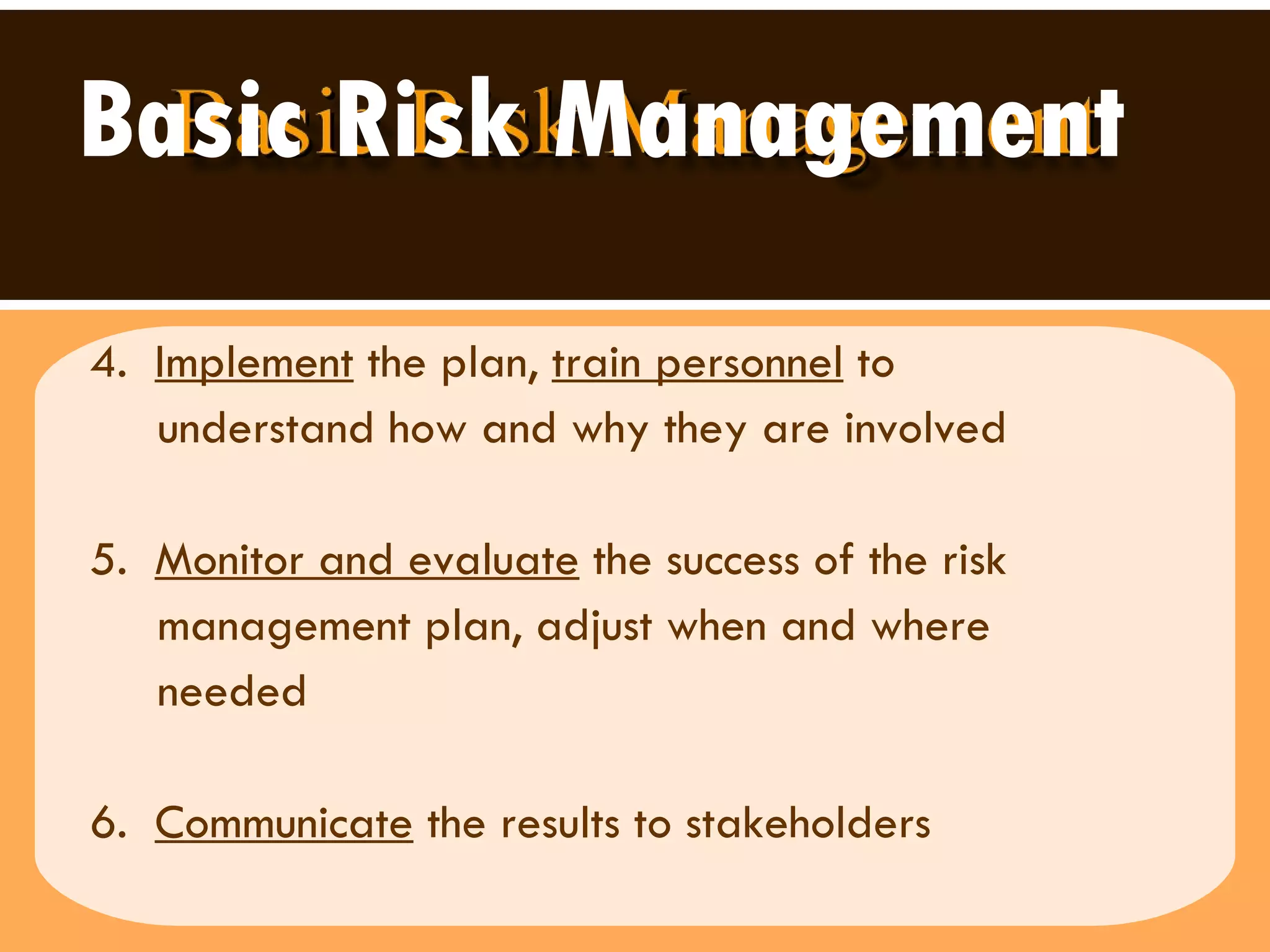 Basic Risk Management 4.  Implement  the plan,  train personnel  to  understand how and why they are involved  5.  Monitor and evaluate  the success of the risk  management plan, adjust when and where  needed 6.  Communicate  the results to stakeholders 