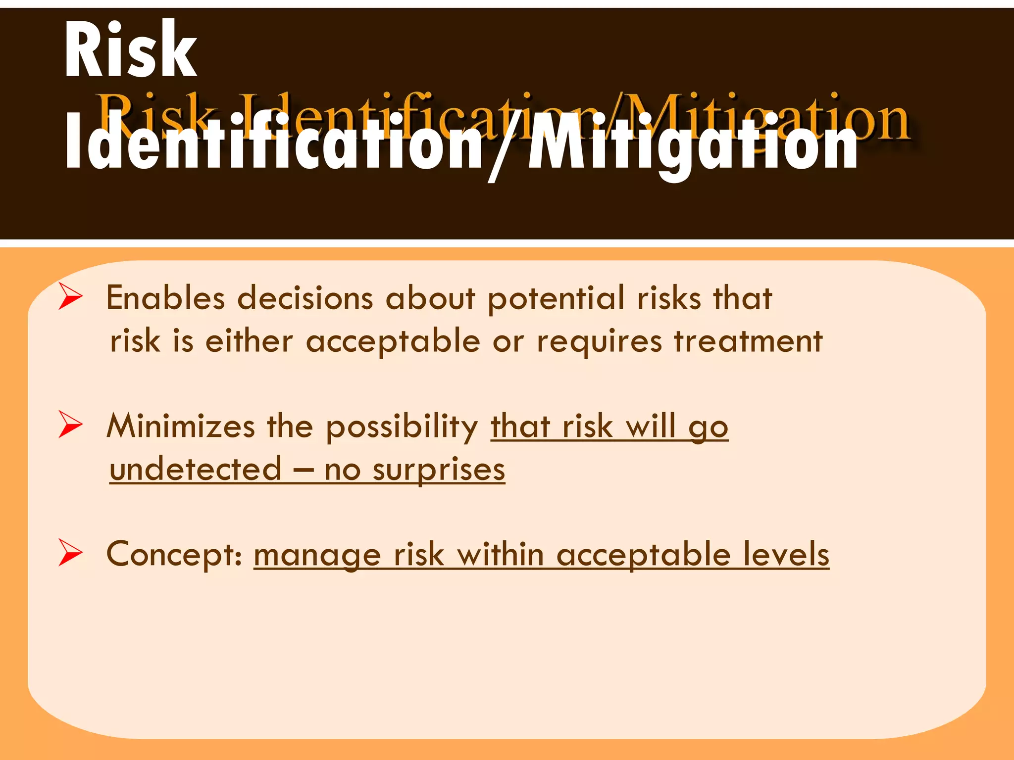 Risk Identification/Mitigation Enables decisions about potential risks that  risk is either acceptable or requires treatment  Minimizes the possibility  that risk will go   undetected – no surprises Concept:  manage risk within acceptable levels 