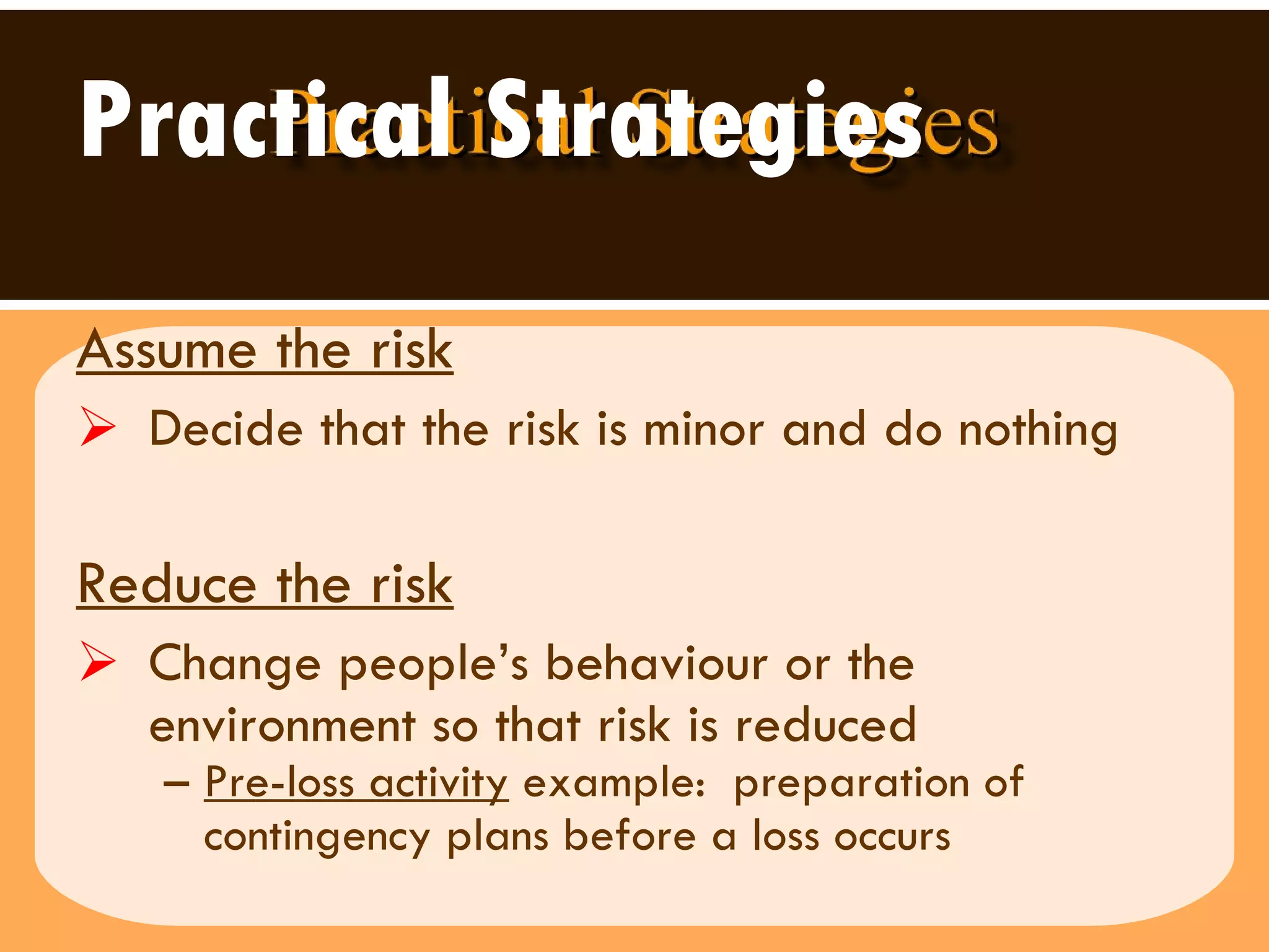 Practical Strategies Assume the risk   Decide that the risk is minor and do nothing Reduce the risk   Change people’s behaviour or the environment so that risk is reduced Pre-loss activity  example:  preparation of contingency plans before a loss occurs 