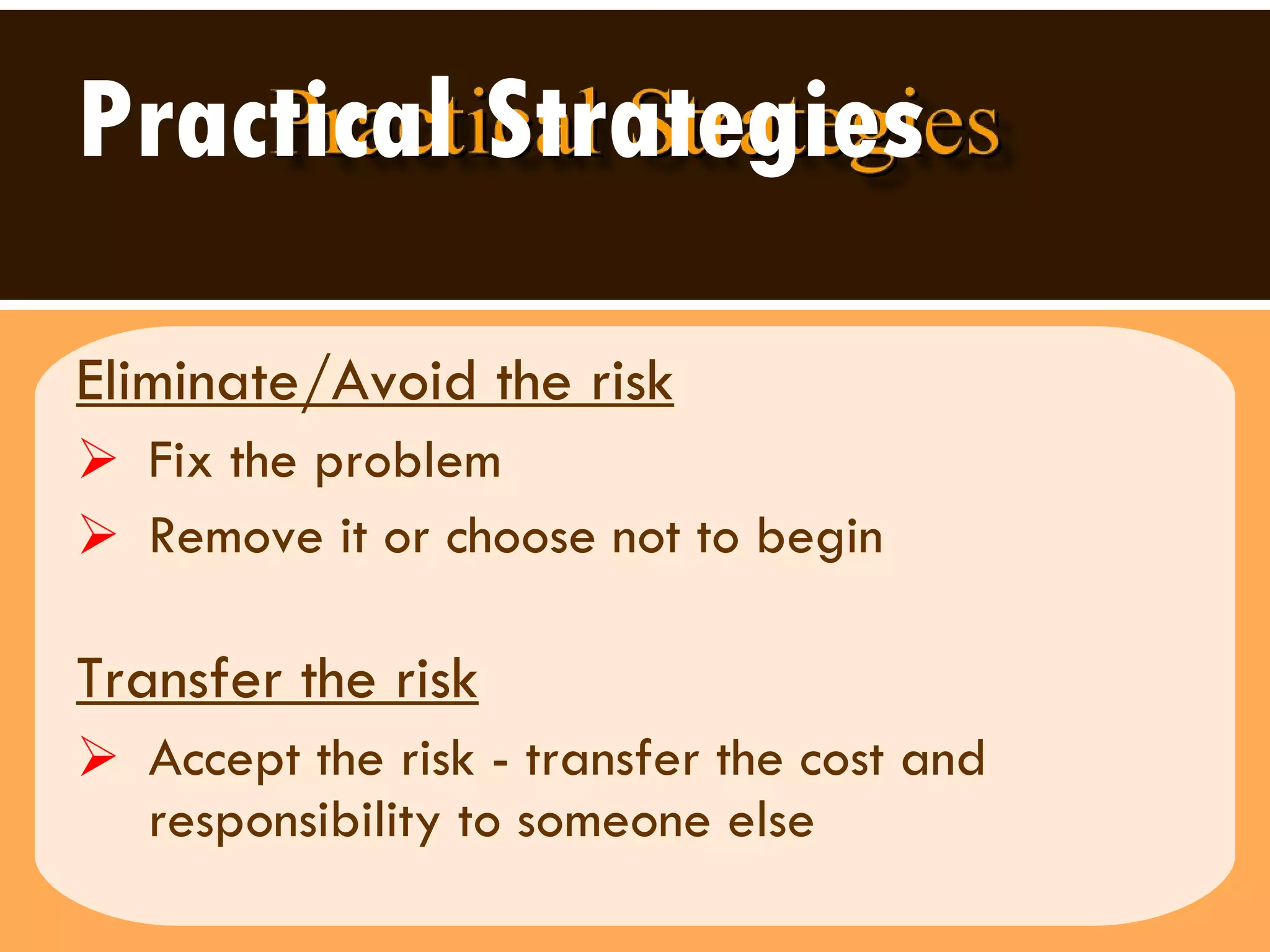 Practical Strategies Eliminate/Avoid the risk   Fix the problem Remove it or choose not to begin  Transfer the risk   Accept the risk - transfer the cost and responsibility to someone else 