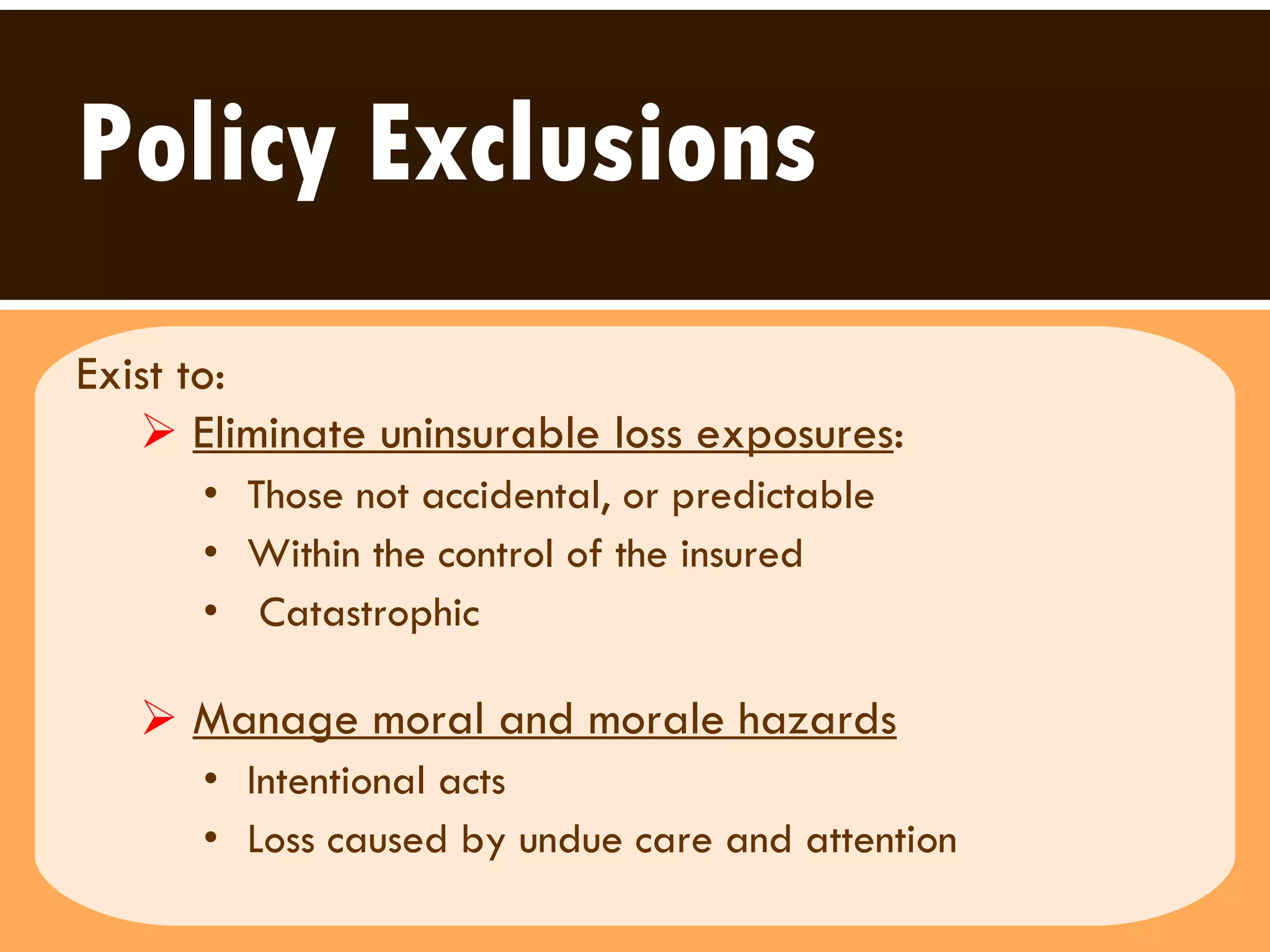 Policy Exclusions Exist to:   Eliminate uninsurable loss exposures :   Those not accidental, or predictable  Within the control of the insured Catastrophic  Manage moral and morale hazards Intentional acts Loss caused by undue care and attention  