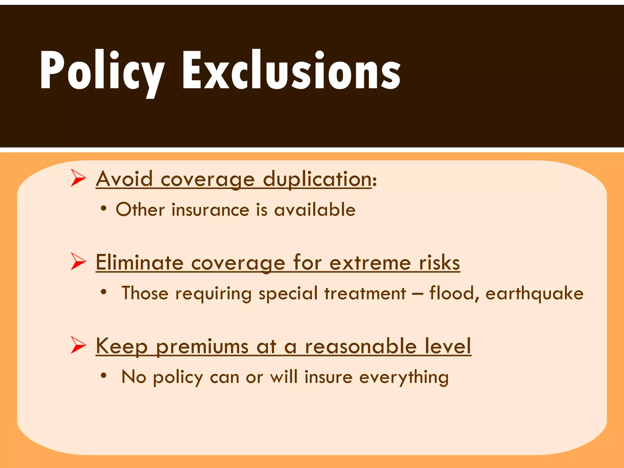 Policy Exclusions Avoid coverage duplication :  Other insurance is available Eliminate coverage for extreme risks   Those requiring special treatment – flood, earthquake  Keep premiums at a reasonable level   No policy can or will insure everything  