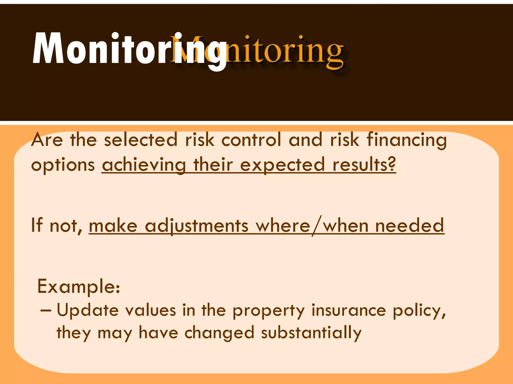 Monitoring Are the selected risk control and risk financing options  achieving their expected results?   If not,  make adjustments where/when needed Example:  Update values in the property insurance policy, they may have changed substantially 