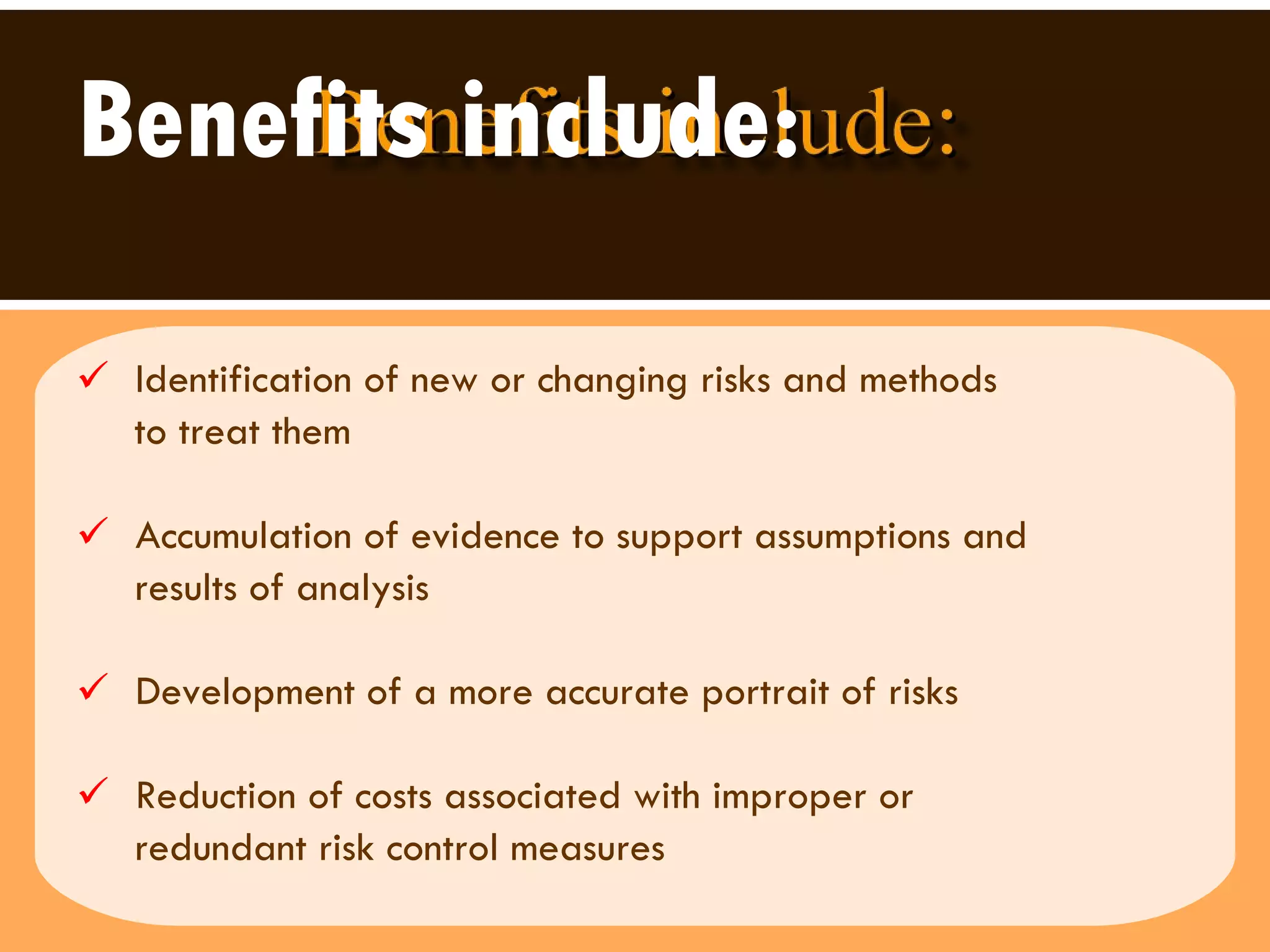 Benefits include: Identification of new or changing risks and methods to treat them  Accumulation of evidence to support assumptions and  results of analysis Development of a more accurate portrait of risks Reduction of costs associated with improper or  redundant risk control measures 